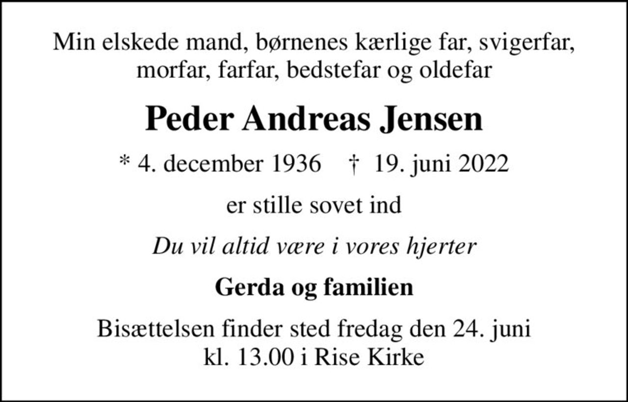 Min elskede mand, børnenes kærlige far, svigerfar, morfar, farfar, bedstefar og oldefar
Peder Andreas Jensen
* 4. december 1936    ✝ 19. juni 2022
er stille sovet ind
Du vil altid være i vores hjerter
Gerda og familien
Bisættelsen finder sted fredag den 24. juni kl. 13.00 i Rise Kirke