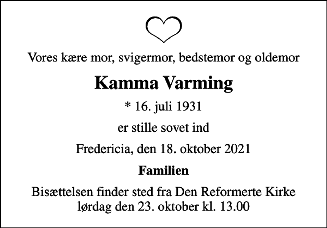 <p>Vores kære mor, svigermor, bedstemor og oldemor<br />Kamma Varming<br />* 16. juli 1931<br />er stille sovet ind<br />Fredericia, den 18. oktober 2021<br />Familien<br />Bisættelsen finder sted fra Den Reformerte Kirke lørdag den 23. oktober kl. 13.00</p>