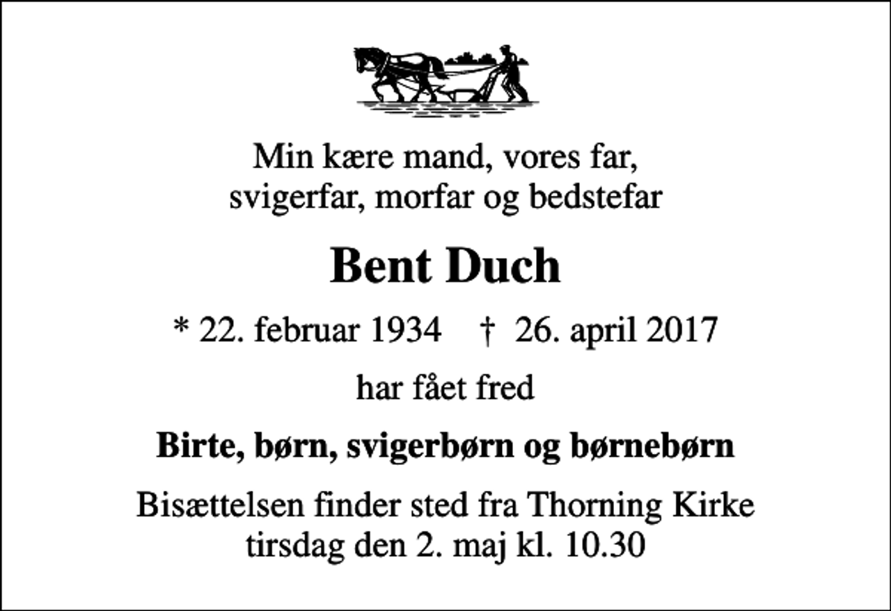 <p>Min kære mand, vores far, svigerfar, morfar og bedstefar<br />Bent Duch<br />* 22. februar 1934 ✝ 26. april 2017<br />har fået fred<br />Birte, børn, svigerbørn og børnebørn<br />Bisættelsen finder sted fra Thorning Kirke tirsdag den 2. maj kl. 10.30</p>