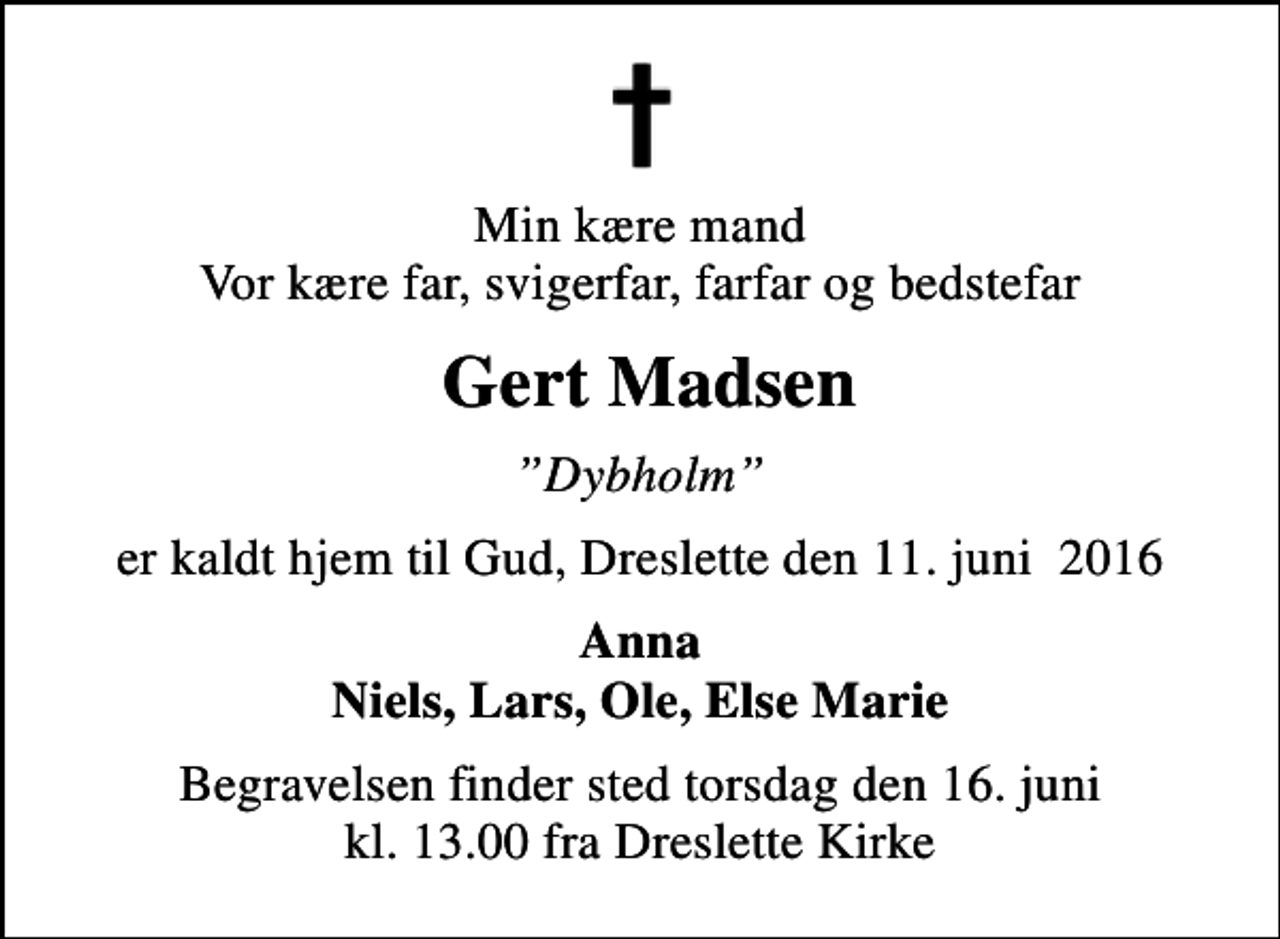 <p>Min kære mand Vor kære far, svigerfar, farfar og bedstefar<br />Gert Madsen<br />Dybholm<br />er kaldt hjem til Gud, Dreslette den 11. juni 2016<br />Anna Niels, Lars, Ole, Else Marie<br />Begravelsen finder sted torsdag den 16. juni kl. 13.00 fra Dreslette Kirke</p>