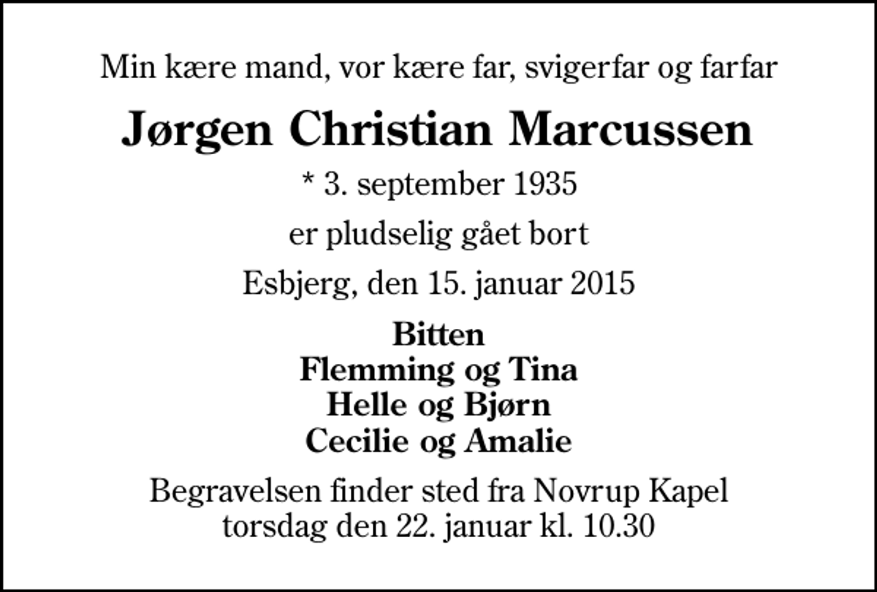 <p>Min kære mand, vor kære far, svigerfar og farfar<br />Jørgen Christian Marcussen<br />* 3. september 1935<br />er pludselig gået bort<br />Esbjerg, den 15. januar 2015<br />Bitten Flemming og Tina Helle og Bjørn Cecilie og Amalie<br />Begravelsen finder sted fra Novrup Kapel torsdag den 22. januar kl. 10.30</p>