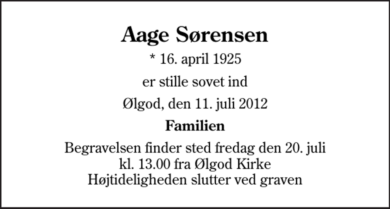 <p>Aage Sørensen<br />* 16. april 1925<br />er stille sovet ind<br />Ølgod, den 11. juli 2012<br />Familien<br />Begravelsen finder sted fredag den 20. juli kl. 13.00 fra Ølgod Kirke Højtideligheden slutter ved graven</p>