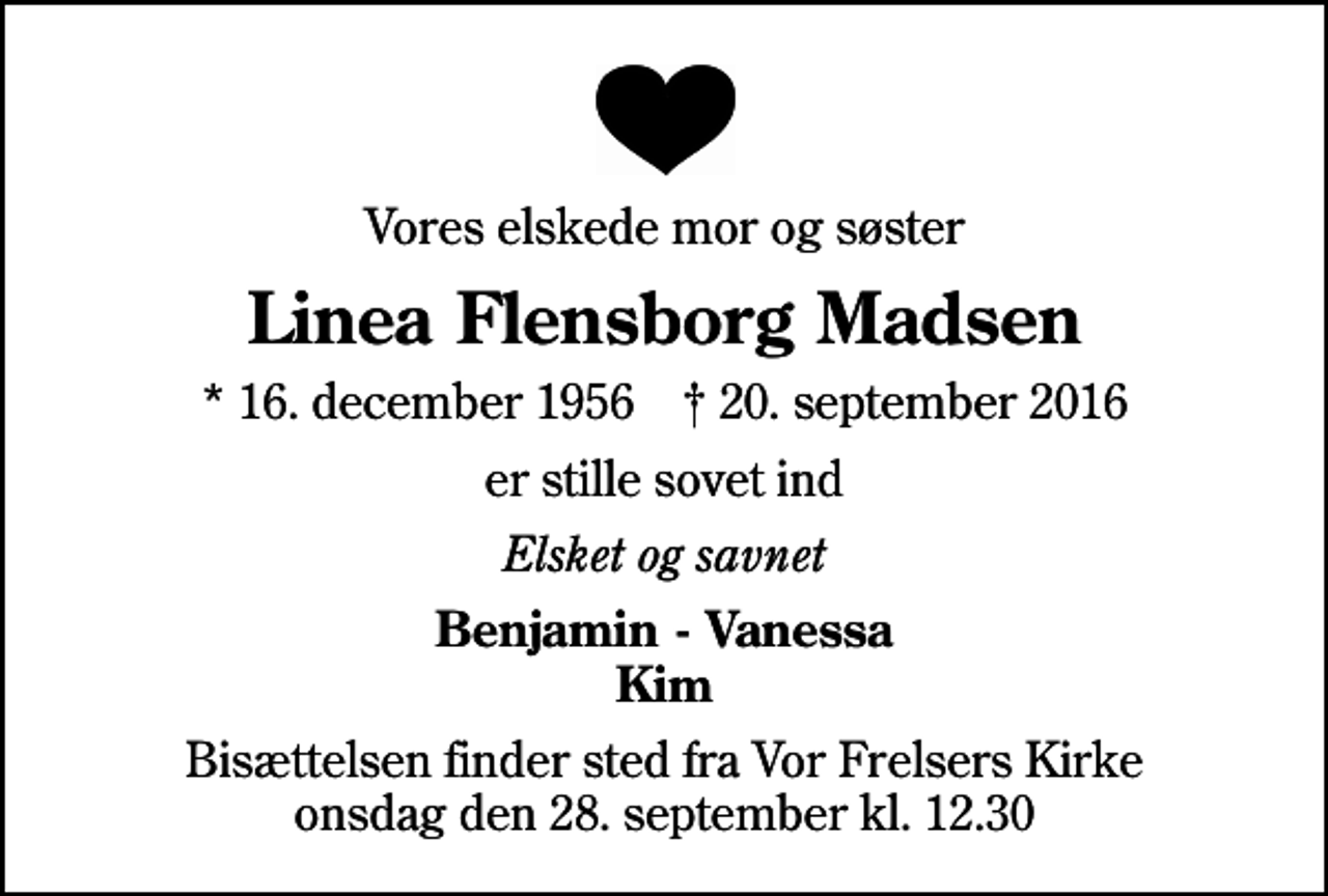 <p>Vores elskede mor og søster<br />Linea Flensborg Madsen<br />* 16. december 1956 ✝ 20. september 2016<br />er stille sovet ind<br />Elsket og savnet<br />Benjamin - Vanessa Kim<br />Bisættelsen finder sted fra Vor Frelsers Kirke onsdag den 28. september kl. 12.30</p>