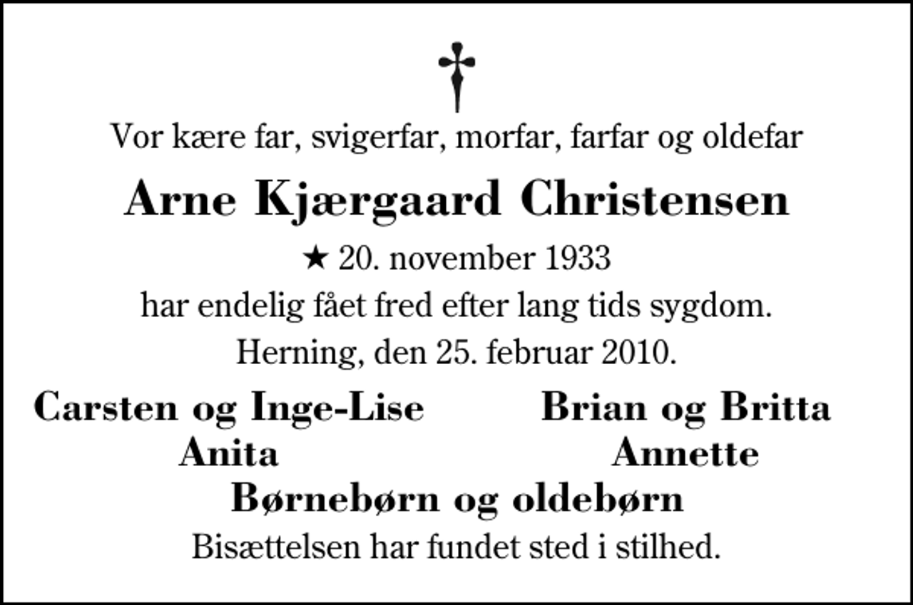 <p>Vor kære far, svigerfar, morfar, farfar og oldefar<br />Arne Kjærgaard Christensen<br />* 20. november 1933<br />har endelig fået fred efter lang tids sygdom.<br />Herning, den 25. februar 2010.<br />Carsten og Inge-Lise<br />Brian og Britta<br />Anita<br />Annette<br />Bisættelsen har fundet sted i stilhed.</p>