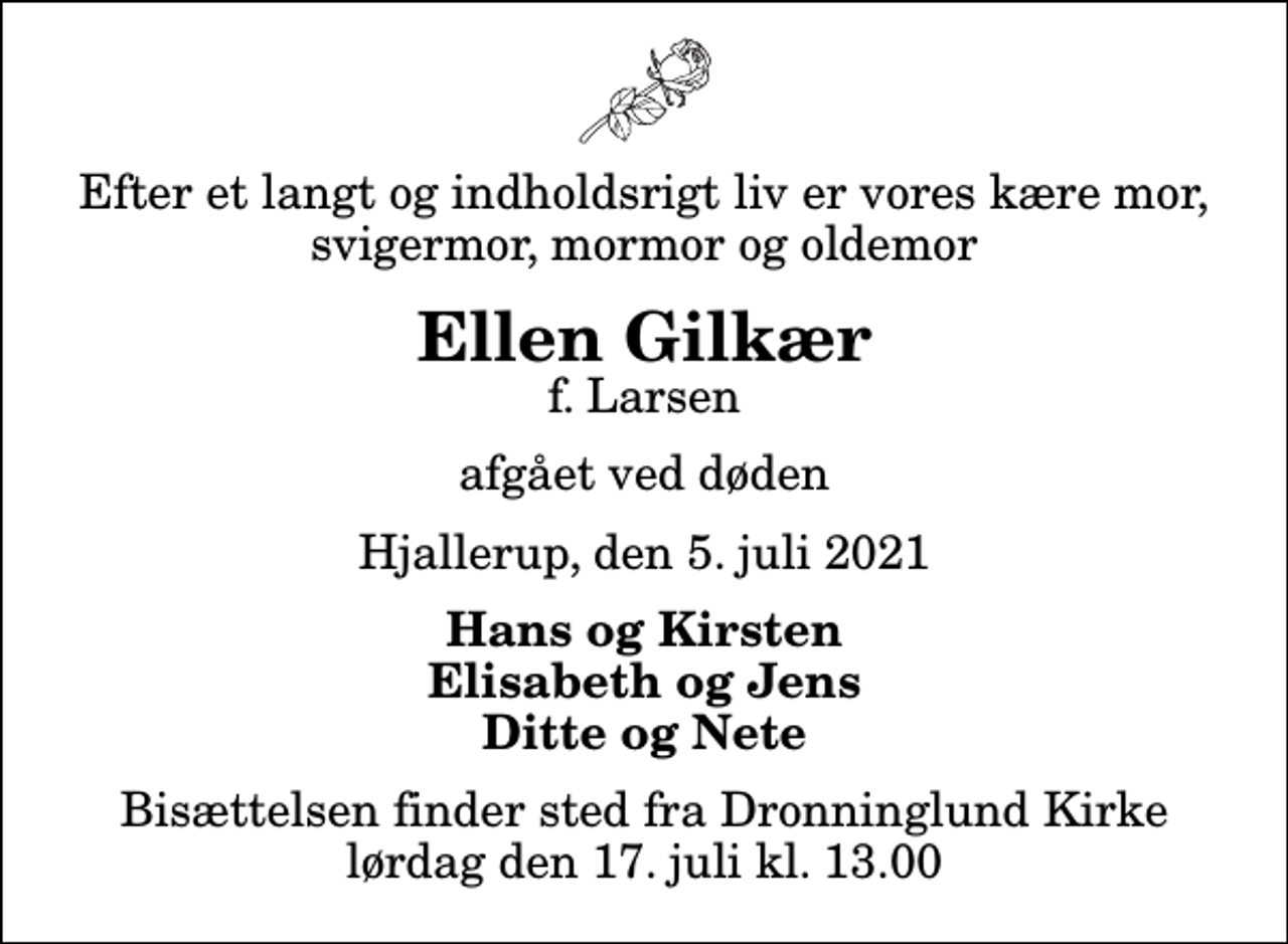<p>Efter et langt og indholdsrigt liv er vores kære mor, svigermor, mormor og oldemor<br />Ellen Gilkær<br />f. Larsen<br />afgået ved døden<br />Hjallerup, den 5. juli 2021<br />Hans og Kirsten Elisabeth og Jens Ditte og Nete<br />Bisættelsen finder sted fra Dronninglund Kirke lørdag den 17. juli kl. 13.00</p>