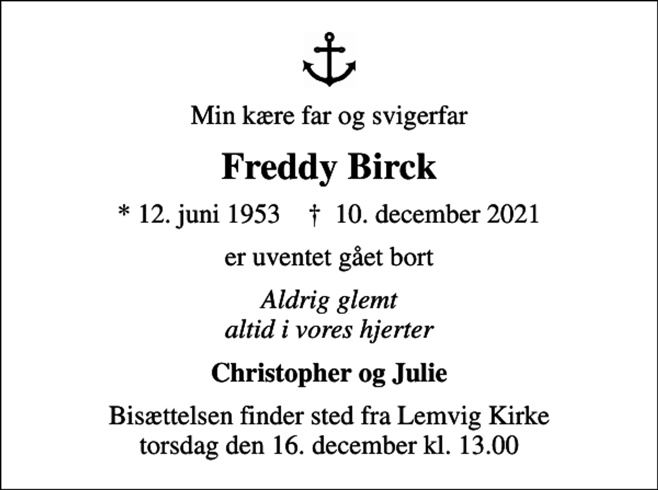 <p>Min kære far og svigerfar<br />Freddy Birck<br />* 12. juni 1953 ✝ 10. december 2021<br />er uventet gået bort<br />Aldrig glemt altid i vores hjerter<br />Christopher og Julie<br />Bisættelsen finder sted fra Lemvig Kirke torsdag den 16. december kl. 13.00</p>