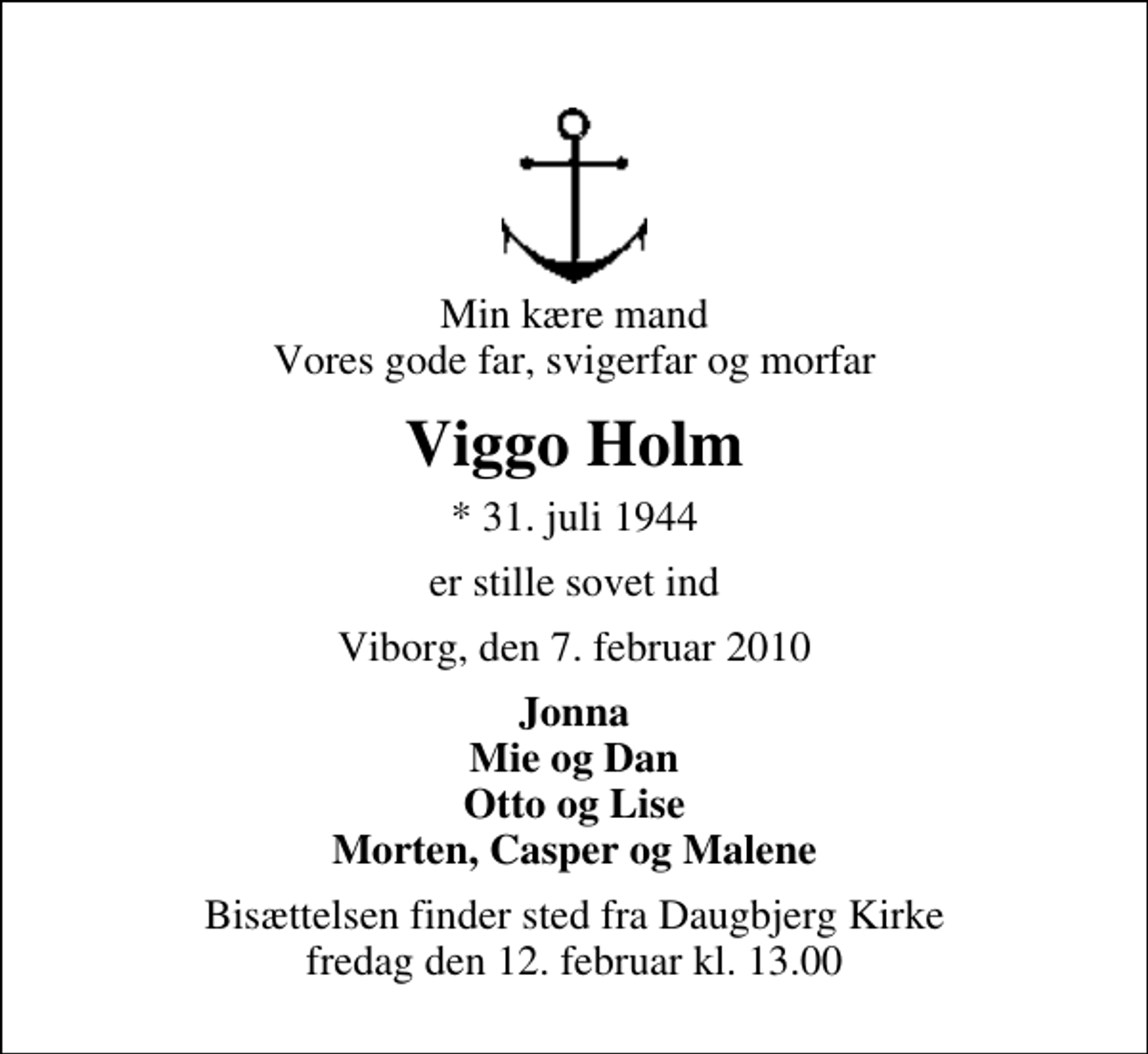 <p>Min kære mand Vores gode far, svigerfar og morfar<br />Viggo Holm<br />* 31. juli 1944<br />er stille sovet ind<br />Viborg, den 7. februar 2010<br />Jonna Mie og Dan Otto og Lise Morten, Casper og Malene<br />Bisættelsen finder sted fra Daugbjerg Kirke fredag den 12. februar kl. 13.00</p>