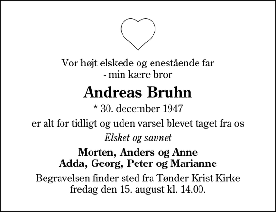 <p>Vor højt elskede og enestående far - min kære bror<br />Andreas Bruhn<br />* 30. december 1947<br />er alt for tidligt og uden varsel blevet taget fra os<br />Elsket og savnet<br />Morten, Anders og Anne Adda, Georg, Peter og Marianne<br />Begravelsen finder sted fra Tønder Kristkirke fredag den 15. august kl. 14.00</p>