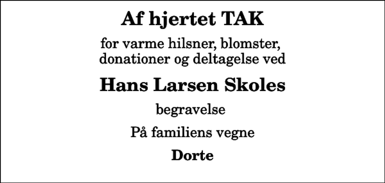 <p>Af hjertet TAK<br />for varme hilsner, blomster, donationer og deltagelse ved<br />Hans Larsen Skoles<br />begravelse<br />På familiens vegne<br />Dorte</p>