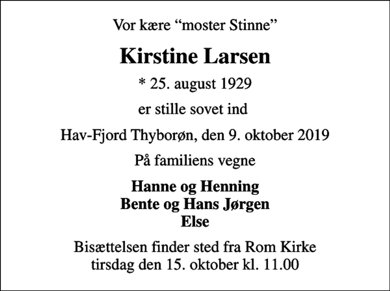 <p>Vor kære moster Stinne<br />Kirstine Larsen<br />* 25. august 1929<br />er stille sovet ind<br />Hav-Fjord Thyborøn, den 9. oktober 2019<br />På familiens vegne<br />Hanne og Henning Bente og Hans Jørgen Else<br />Bisættelsen finder sted fra Rom Kirke tirsdag den 15. oktober kl. 11.00</p>