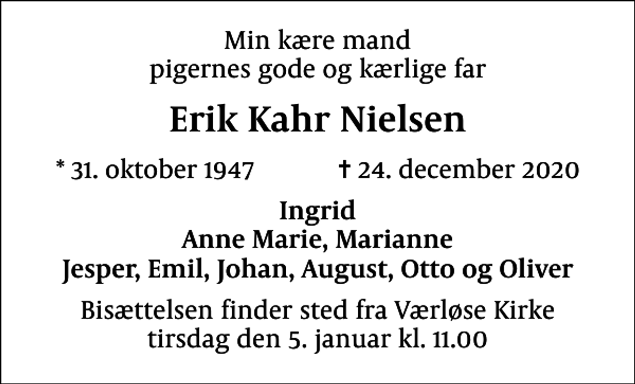 <p>Min kære mand pigernes gode og kærlige far<br />Erik Kahr Nielsen<br />* 31. oktober 1947 ✝ 24. december 2020<br />Ingrid Anne Marie, Marianne Jesper, Emil, Johan, August, Otto og Oliver<br />Bisættelsen finder sted fra Værløse Kirke tirsdag den 5. januar kl. 11.00</p>