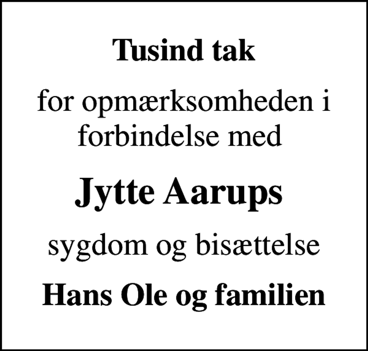 <p>Tusind tak<br />for opmærksomheden i forbindelse med<br />Jytte Aarups<br />sygdom og bisættelse<br />Hans Ole og familien</p>