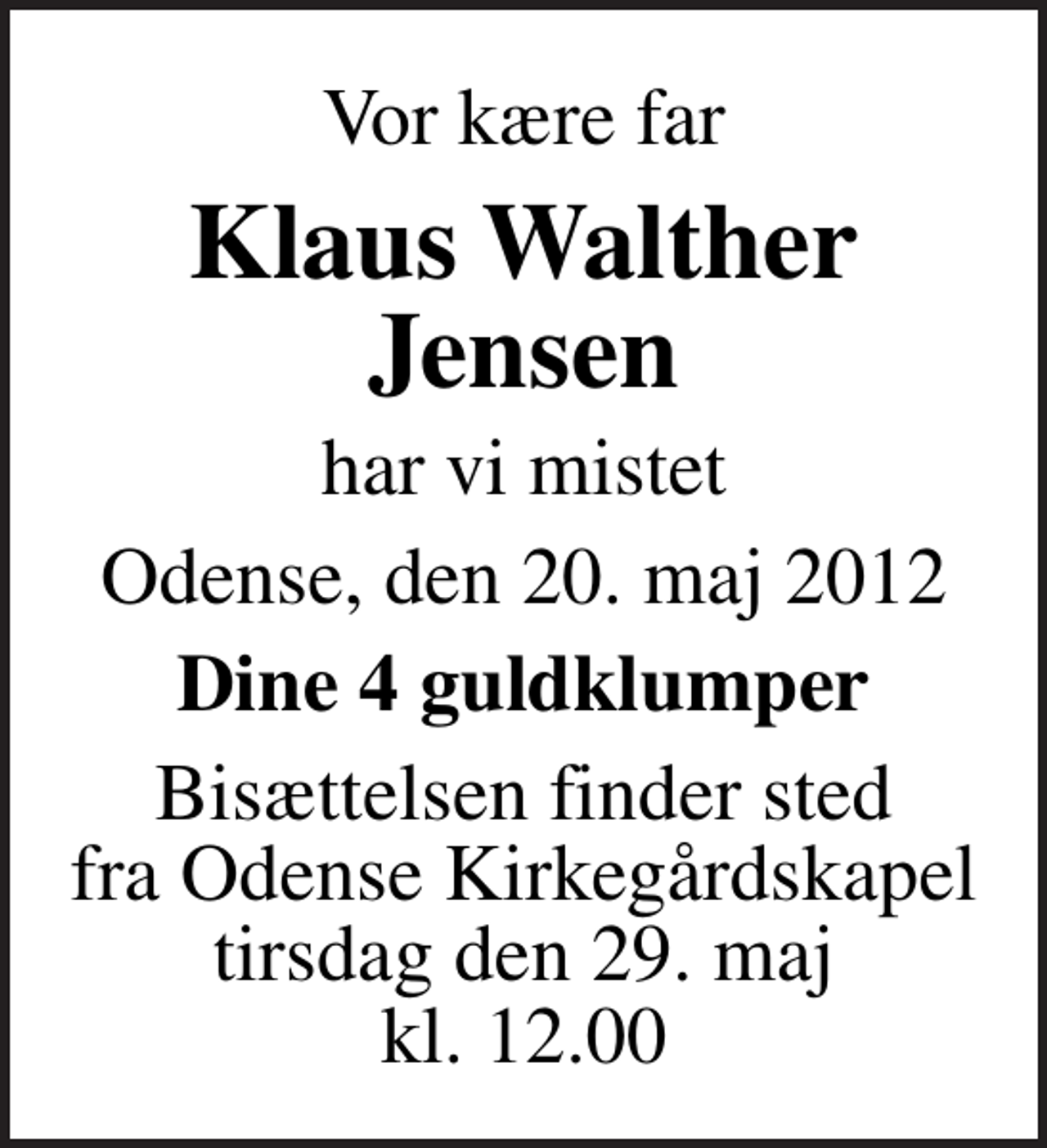 <p>Vor kære far<br />Klaus Walther Jensen<br />har vi mistet<br />Odense, den 20. maj 2012<br />Dine 4 guldklumper<br />Bisættelsen finder sted fra Odense Kirkegårdskapel tirsdag den 29. maj kl. 12.00</p>
