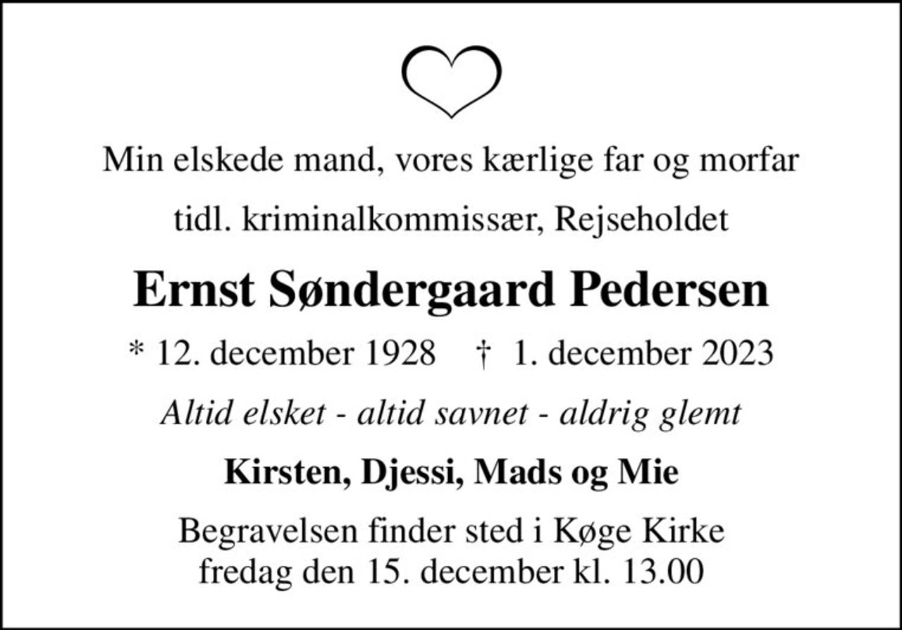 Min elskede mand, vores kærlige far og morfar
tidl. kriminalkommissær, Rejseholdet
Ernst Søndergaard Pedersen
* 12. december 1928    ✝ 1. december 2023
Altid elsket - altid savnet - aldrig glemt
Kirsten, Djessi, Mads og Mie
Begravelsen finder sted i Køge Kirke  fredag den 15. december kl. 13.00
