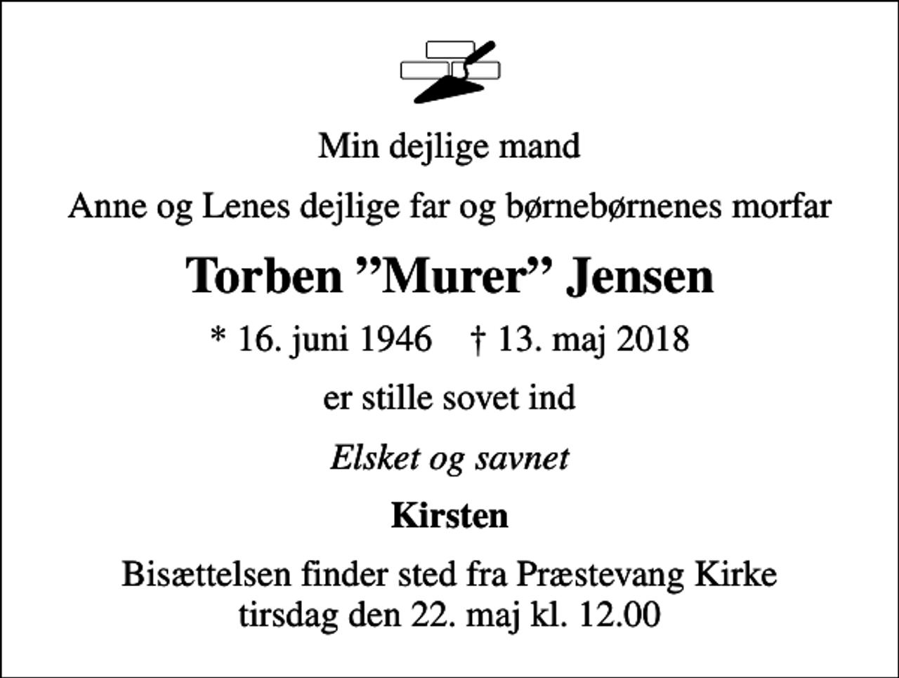 <p>Min dejlige mand<br />Anne og Lenes dejlige far og børnebørnenes morfar<br />Torben Murer Jensen<br />* 16. juni 1946 ✝ 13. maj 2018<br />er stille sovet ind<br />Elsket og savnet<br />Kirsten<br />Bisættelsen finder sted fra Præstevang Kirke tirsdag den 22. maj kl. 12.00</p>