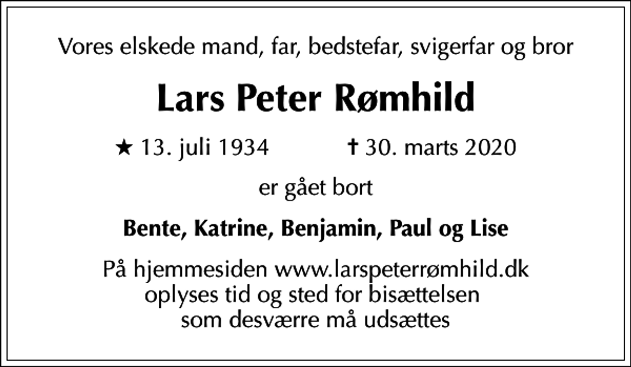 <p>Vores elskede mand, far, bedstefar, svigerfar og bror<br />Lars Peter Rømhild<br />* 13. juli 1934 ✝ 30. marts 2020<br />er gået bort<br />Bente, Katrine, Benjamin, Paul og Lise<br />På hjemmesiden www.larspeterrømhild.dk oplyses tid og sted for bisættelsen som desværre må udsættes</p>