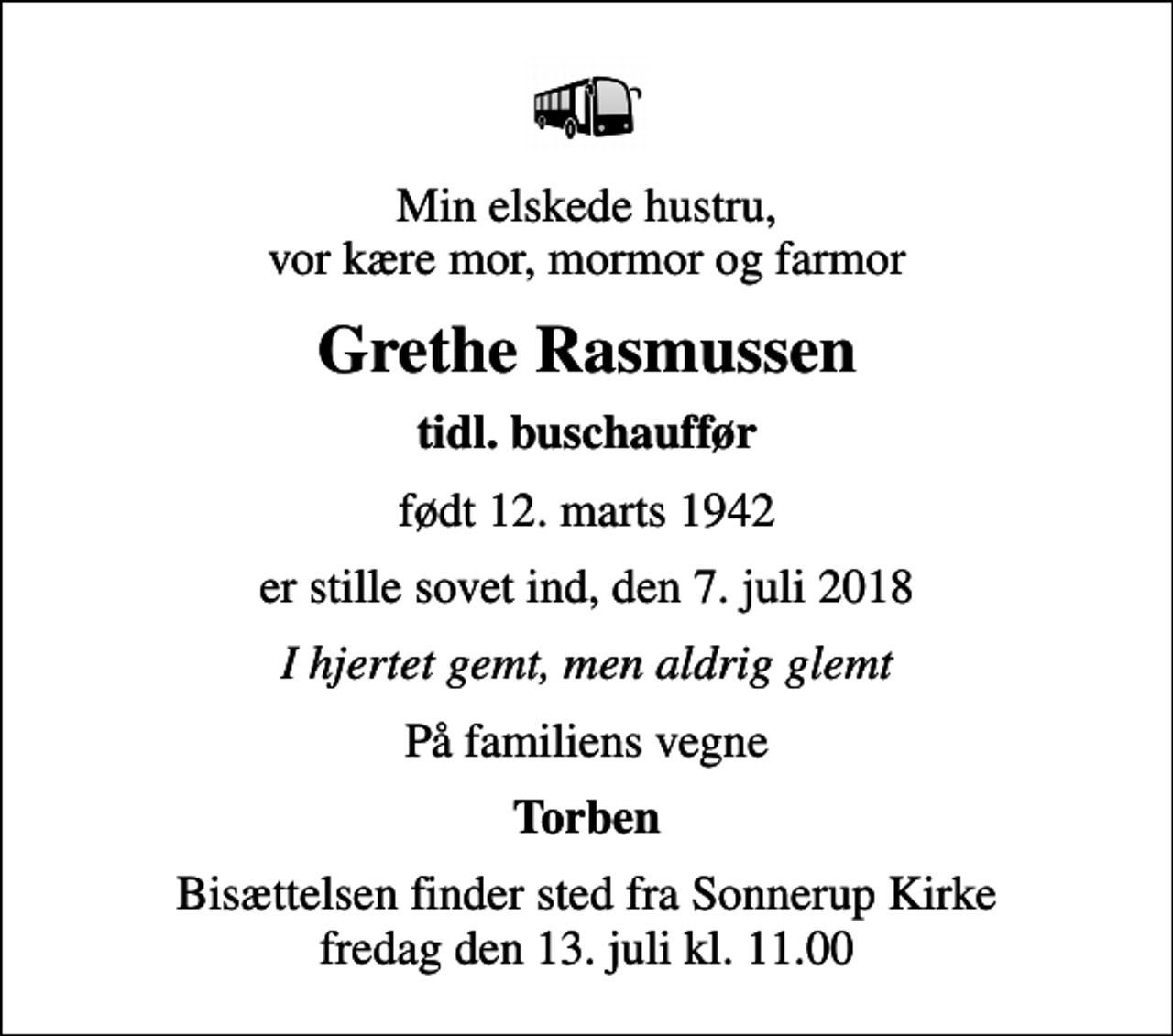 <p>Min elskede hustru, vor kære mor, mormor og farmor<br />Grethe Rasmussen<br />tidl. buschauffør<br />født 12. marts 1942<br />er stille sovet ind, den 7. juli 2018<br />I hjertet gemt, men aldrig glemt<br />På familiens vegne<br />Torben<br />Bisættelsen finder sted fra Sonnerup Kirke fredag den 13. juli kl. 11.00</p>