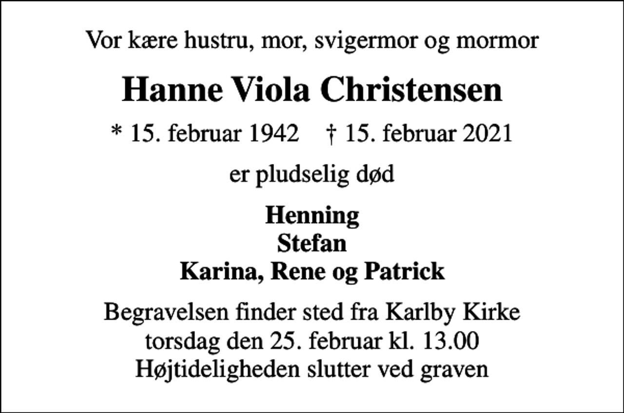 <p>Vor kære hustru, mor, svigermor og mormor<br />Hanne Viola Christensen<br />* 15. februar 1942 ✝ 15. februar 2021<br />er pludselig død<br />Henning Stefan Karina, Rene og Patrick<br />Begravelsen finder sted fra Karlby Kirke torsdag den 25. februar kl. 13.00 Højtideligheden slutter ved graven</p>