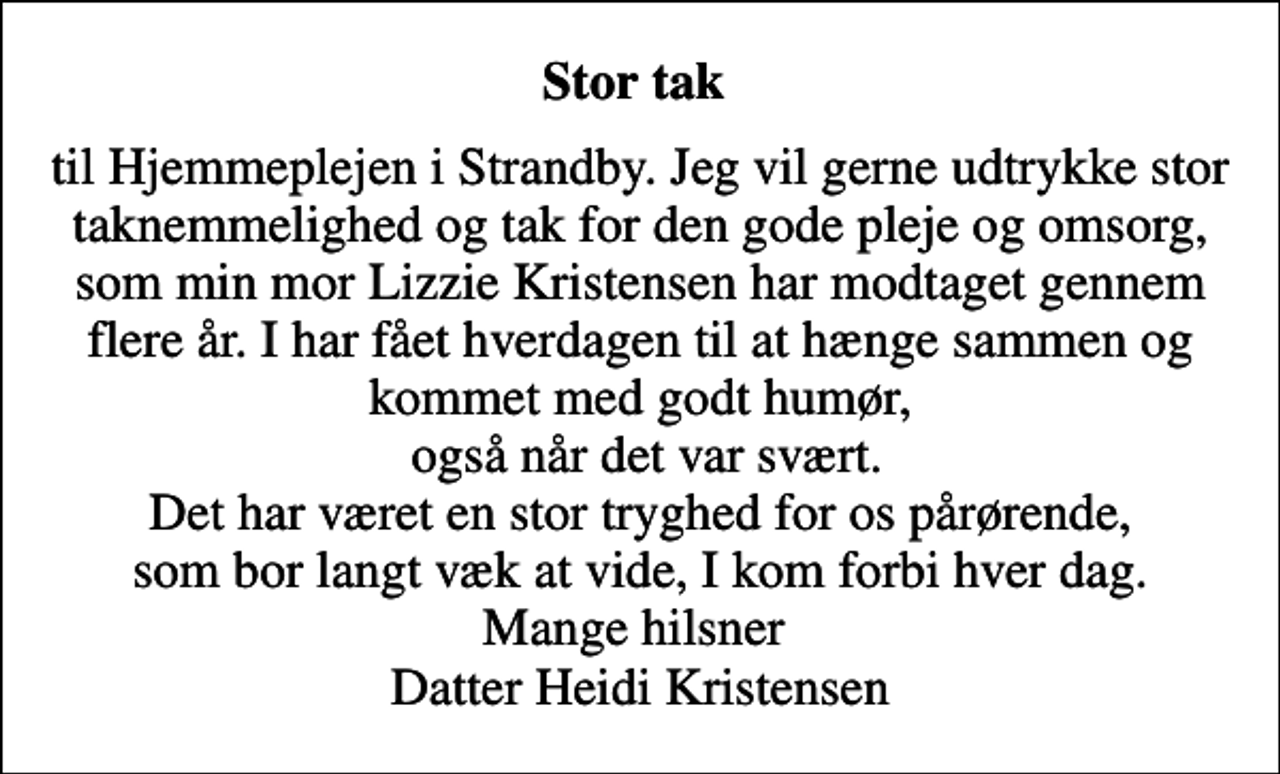 <p>Stor tak<br />til Hjemmeplejen i Strandby. Jeg vil gerne udtrykke stor taknemmelighed og tak for den gode pleje og omsorg, som min mor Lizzie Kristensen har modtaget gennem flere år. I har fået hverdagen til at hænge sammen og kommet med godt humør, også når det var svært. Det har været en stor tryghed for os pårørende, som bor langt væk at vide, I kom forbi hver dag. Mange hilsner Datter Heidi Kristensen</p>