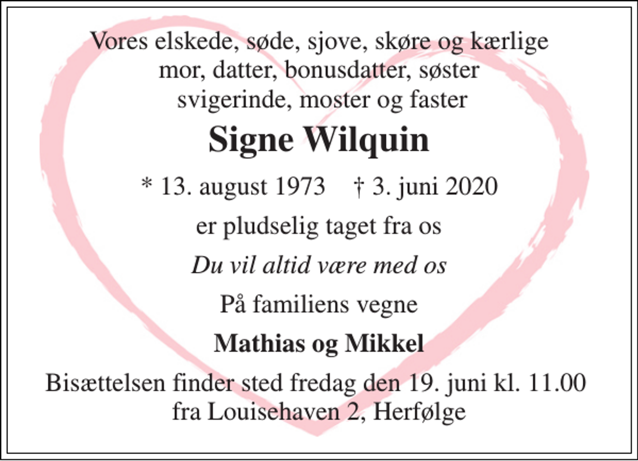<p>Vores elskede, søde, sjove, skøre og kærlige mor, datter, bonusdatter, søster svigerinde, moster og faster<br />Signe Wilquin<br />* 13. august 1973 † 3. juni 2020<br />er pludselig taget fra os<br />Du vil altid være med os<br />På familiens vegne<br />Mathias og Mikkel<br />Bisættelsen finder sted fredag den 19. juni kl. 11.00 fra Louisehaven 2, Herfølge</p>