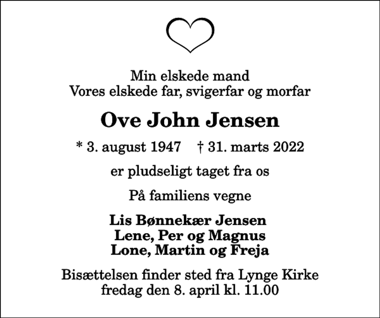 <p>Min elskede mand Vores elskede far, svigerfar og morfar<br />Ove John Jensen<br />* 3. august 1947 ✝ 31. marts 2022<br />er pludseligt taget fra os<br />På familiens vegne<br />Lis Bønnekær Jensen Lene, Per og Magnus Lone, Martin og Freja<br />Bisættelsen finder sted fra Lynge Kirke fredag den 8. april kl. 11.00</p>