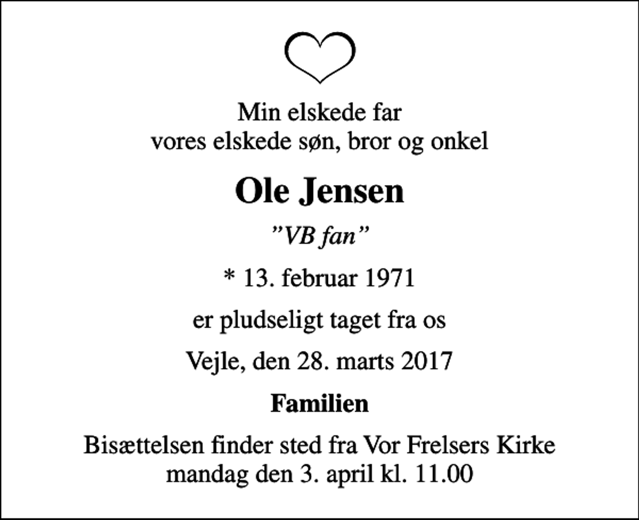 <p>Min elskede far vores elskede søn, bror og onkel<br />Ole Jensen<br />VB fan<br />* 13. februar 1971<br />er pludseligt taget fra os<br />Vejle, den 28. marts 2017<br />Familien<br />Bisættelsen finder sted fra Vor Frelsers Kirke mandag den 3. april kl. 11.00</p>