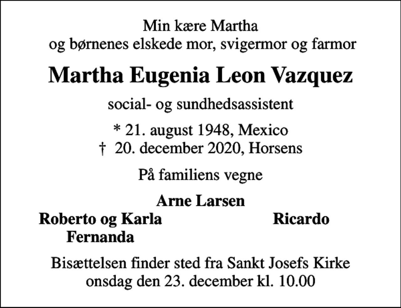 <p>Min kære Martha og børnenes elskede mor, svigermor og farmor<br />Martha Eugenia Leon Vazquez<br />social- og sundhedsassistent<br />* 21. august 1948, Mexico<br />✝ 20. december 2020, Horsens<br />På familiens vegne<br />Arne Larsen<br />Roberto og Karla<br />Ricardo<br />Fernanda<br />Bisættelsen finder sted fra Sankt Josefs Kirke onsdag den 23. december kl. 10.00</p>