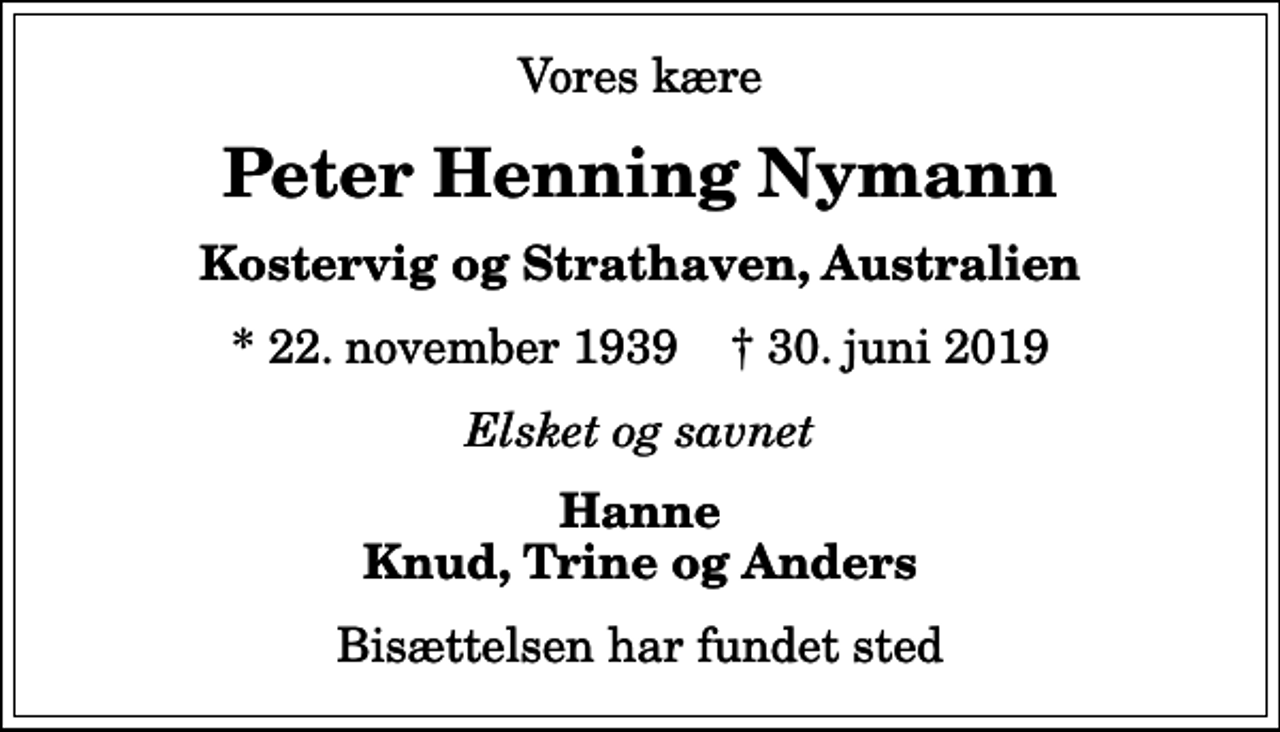 <p>Vores kære<br />Peter Henning Nymann<br />Kostervig og Strathaven, Australien<br />* 22. november 1939 ✝ 30. juni 2019<br />Elsket og savnet<br />Hanne Knud, Trine og Anders<br />Bisættelsen har fundet sted</p>
