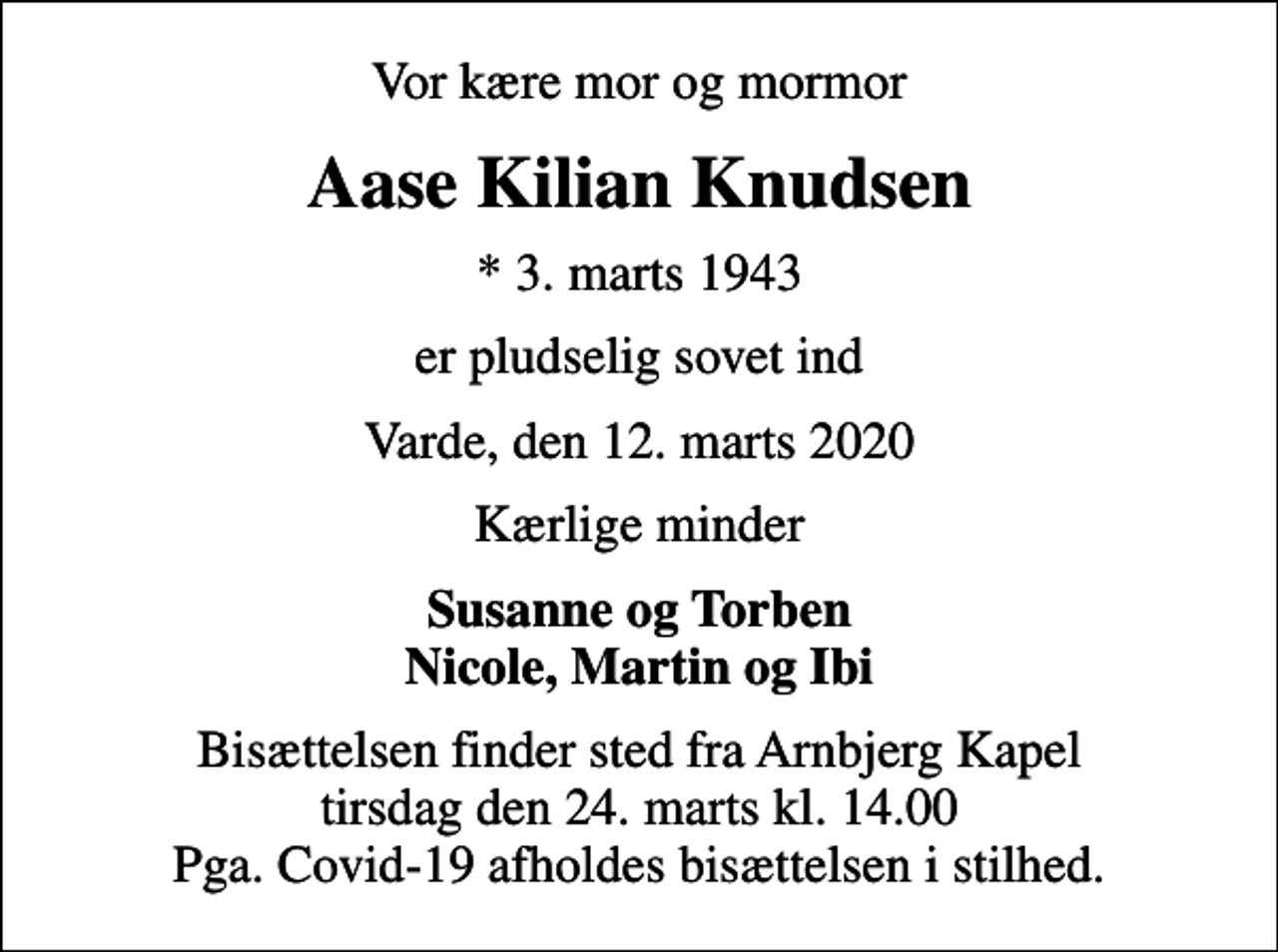 <p>Vor kære mor og mormor<br />Aase Kilian Knudsen<br />* 3. marts 1943<br />er pludselig sovet ind<br />Varde, den 12. marts 2020<br />Kærlige minder<br />Susanne og Torben Nicole, Martin og Ibi<br />Bisættelsen finder sted fra Arnbjerg Kapel tirsdag den 24. marts kl. 14.00 Pga. Covid-19 afholdes bisættelsen i stilhed.</p>