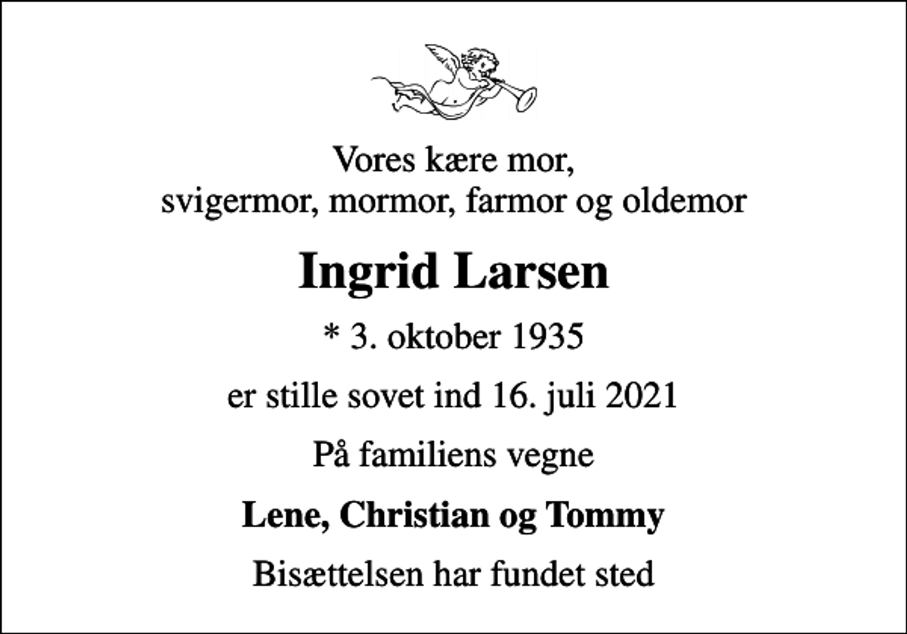 <p>Vores kære mor, svigermor, mormor, farmor og oldemor<br />Ingrid Larsen<br />* 3. oktober 1935<br />er stille sovet ind 16. juli 2021<br />På familiens vegne<br />Lene, Christian og Tommy<br />Bisættelsen har fundet sted</p>