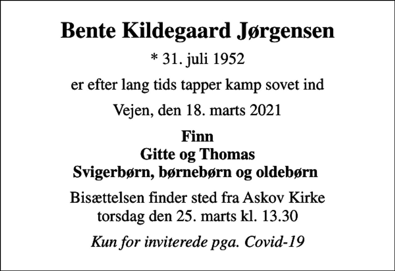 <p>Bente Kildegaard Jørgensen<br />* 31. juli 1952<br />er efter lang tids tapper kamp sovet ind<br />Vejen, den 18. marts 2021<br />Finn Gitte og Thomas Svigerbørn, børnebørn og oldebørn<br />Bisættelsen finder sted fra Askov Kirke torsdag den 25. marts kl. 13.30<br />Kun for inviterede pga. Covid-19</p>