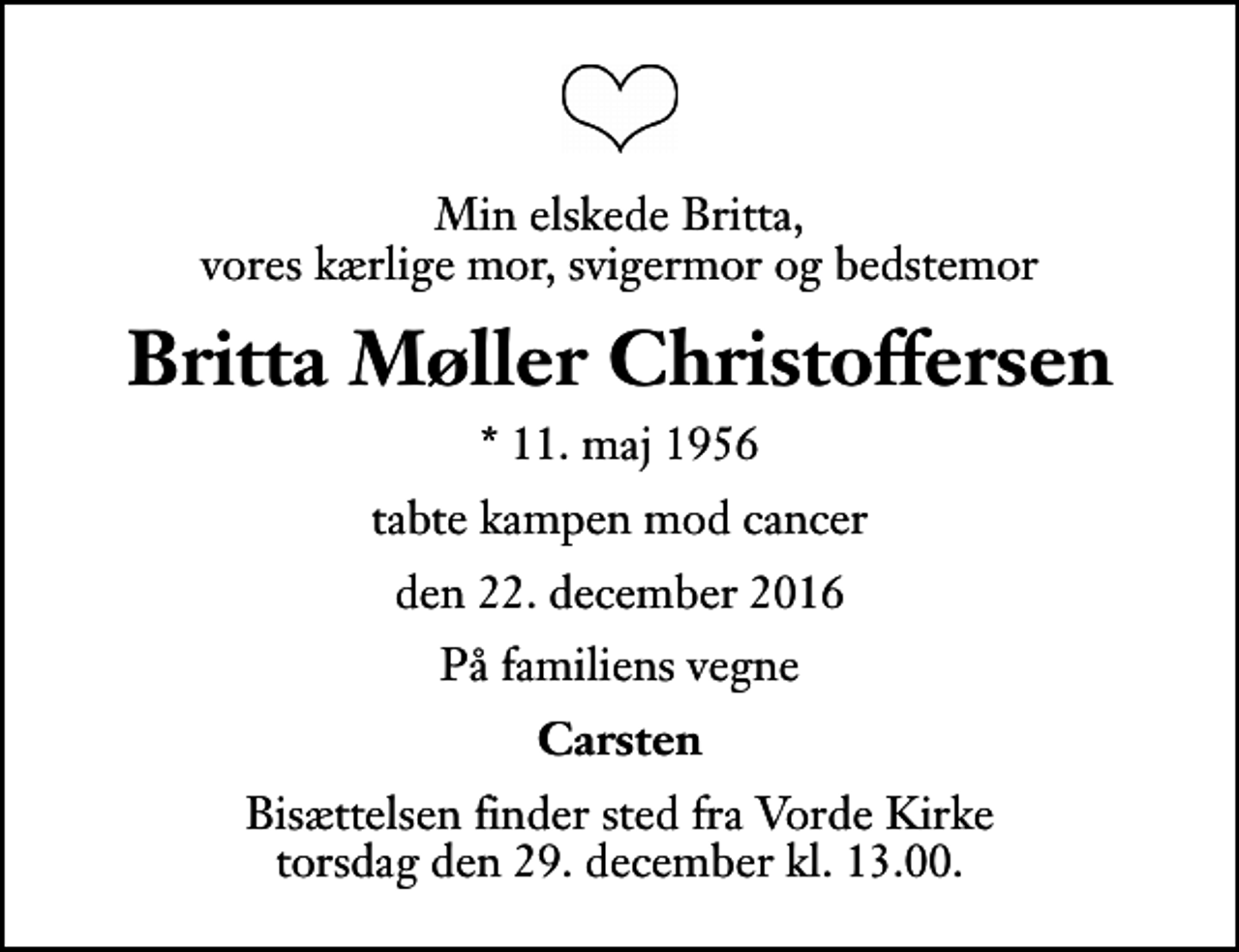 <p>Min elskede Britta, vores kærlige mor, svigermor og bedstemor<br />Britta Møller Christoffersen<br />* 11. maj 1956<br />tabte kampen mod cancer<br />den 22. december 2016<br />På familiens vegne<br />Carsten<br />Bisættelsen finder sted fra Vorde Kirke torsdag den 29. december kl. 13.00</p>