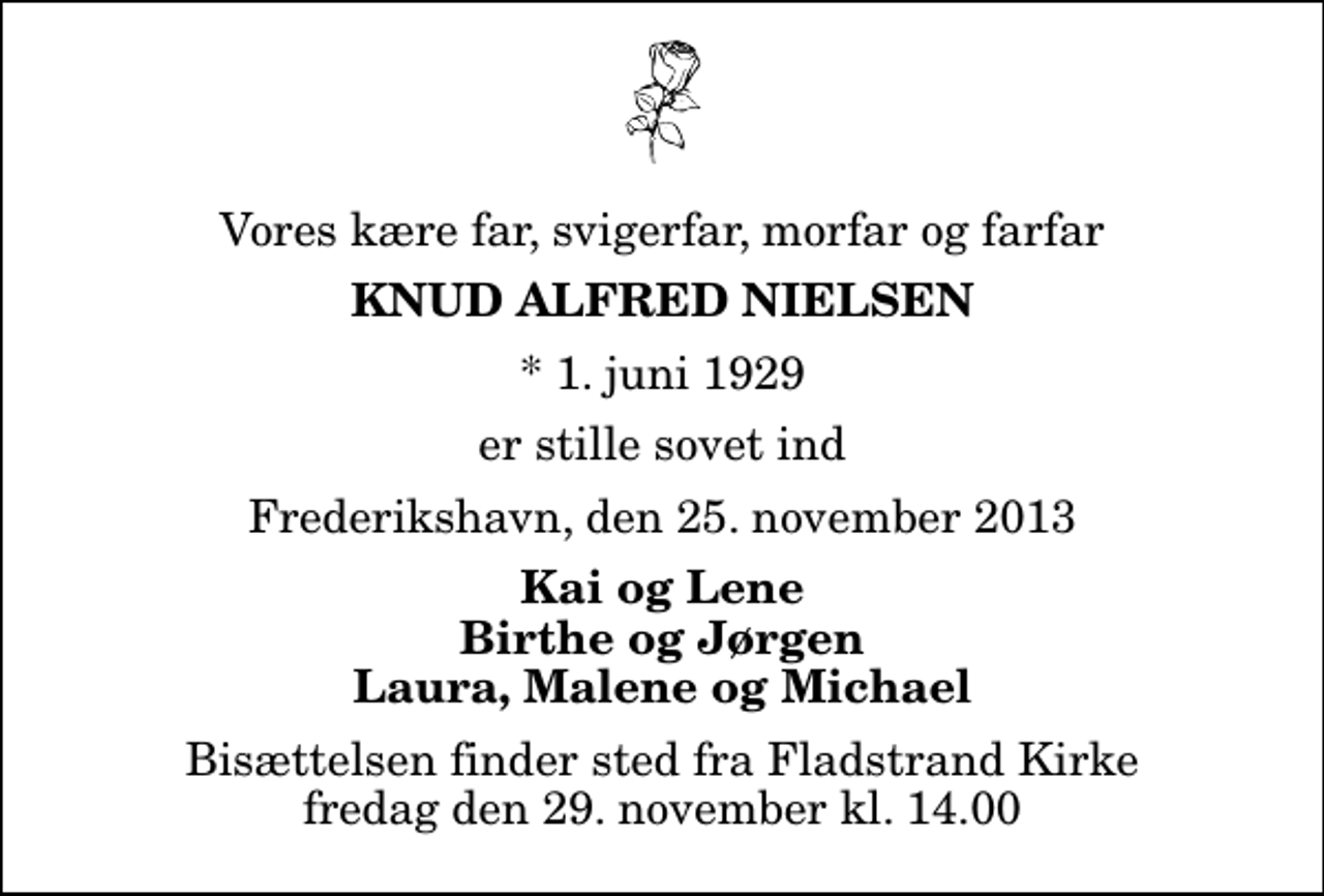 <p>Vores kære far, svigerfar, morfar og farfar<br />Knud Alfred Nielsen<br />* 1. juni 1929<br />er stille sovet ind<br />Frederikshavn, den 25. november 2013<br />Kai og Lene Birthe og Jørgen Laura, Malene og Michael<br />Bisættelsen finder sted fra Fladstrand Kirke fredag den 29. november kl. 14.00</p>