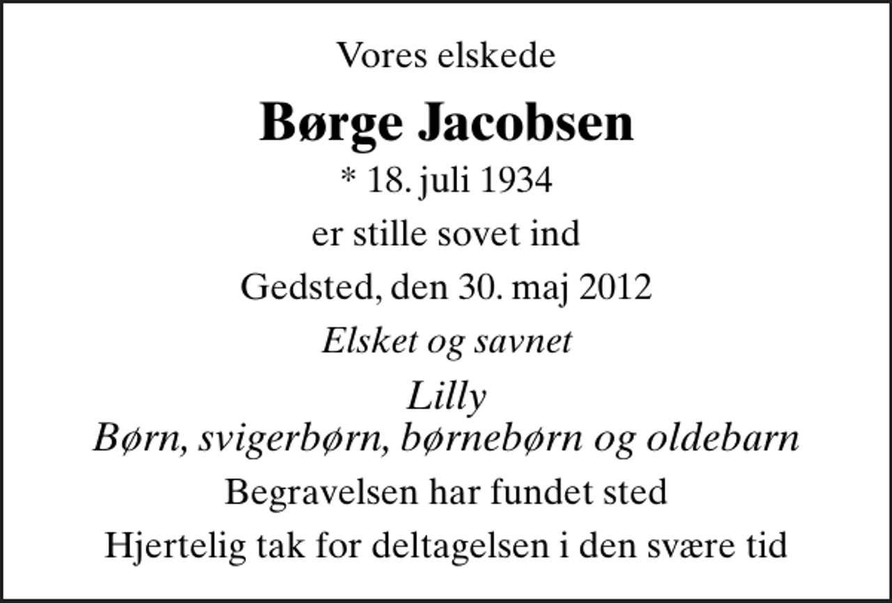 <p>Vores elskede<br />Børge Jacobsen<br />* 18. juli 1934<br />er stille sovet ind<br />Gedsted, den 30. maj 2012<br />Elsket og savnet<br />Lilly Børn, svigerbørn, børnebørn og oldebarn<br />Begravelsen har fundet sted<br />Hjertelig tak for deltagelsen i den svære tid</p>