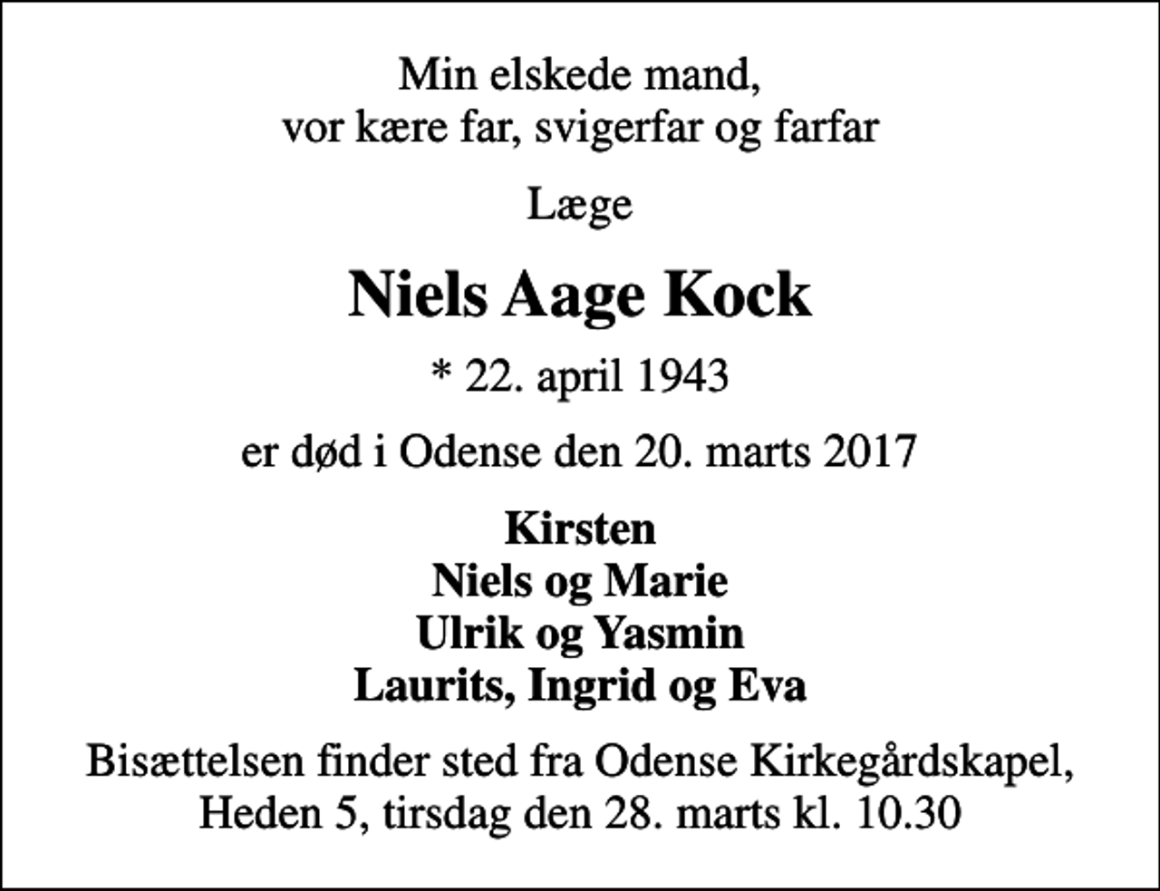 <p>Min elskede mand, vor kære far, svigerfar og farfar<br />Læge<br />Niels Aage Kock<br />* 22. april 1943<br />er død i Odense den 20. marts 2017<br />Kirsten Niels og Marie Ulrik og Yasmin Laurits, Ingrid og Eva<br />Bisættelsen finder sted fra Odense Kirkegårdskapel, Heden 5, tirsdag den 28. marts kl. 10.30</p>