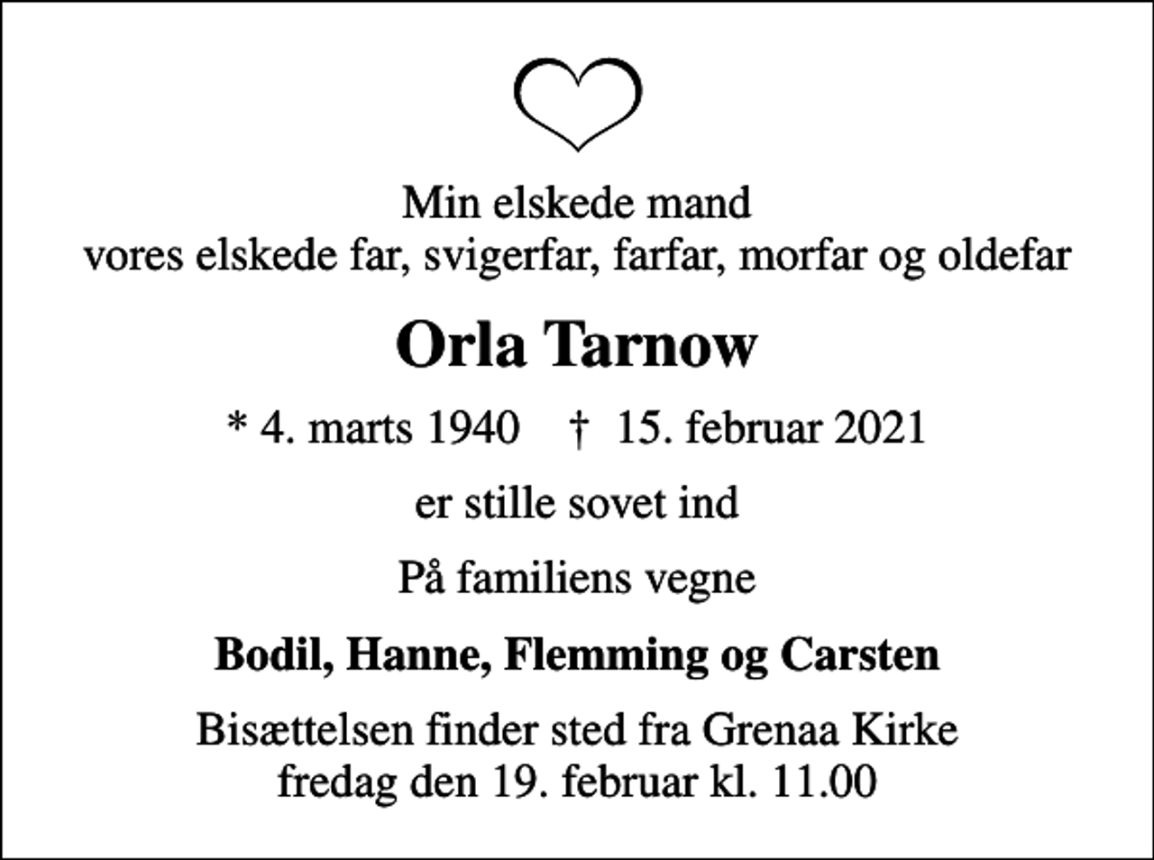<p>Min elskede mand vores elskede far, svigerfar, farfar, morfar og oldefar<br />Orla Tarnow<br />* 4. marts 1940 ✝ 15. februar 2021<br />er stille sovet ind<br />På familiens vegne<br />Bodil, Hanne, Flemming og Carsten<br />Bisættelsen finder sted fra Grenaa Kirke fredag den 19. februar kl. 11.00</p>