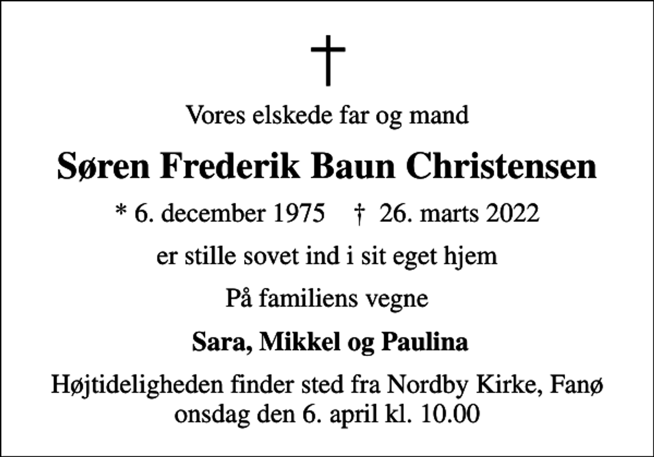 <p>Vores elskede far og mand<br />Søren Frederik Baun Christensen<br />* 6. december 1975 ✝ 26. marts 2022<br />er stille sovet ind i sit eget hjem<br />På familiens vegne<br />Sara, Mikkel og Paulina<br />Højtideligheden finder sted fra Nordby Kirke, Fanø onsdag den 6. april kl. 10.00</p>