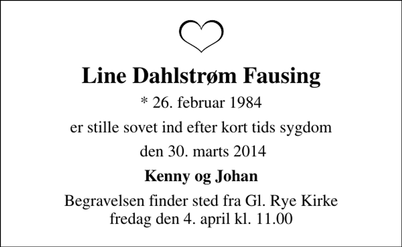 <p>Line Dahlstrøm Fausing<br />* 26. februar 1984<br />er stille sovet ind efter kort tids sygdom<br />den 30. marts 2014<br />Kenny og Johan<br />Begravelsen finder sted fra Sankt Sørens Kirke, Gammel Rye Sogn, Skanderborg Kommune fredag den 4. april kl. 11.00</p>