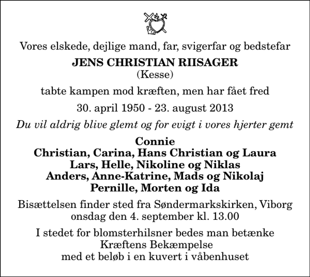 <p>Vores elskede, dejlige mand, far, svigerfar og bedstefar<br />Jens Christian Riisager<br />(Kesse)<br />tabte kampen mod kræften, men har fået fred<br />30. april 1950 - 23. august 2013<br />Du vil aldrig blive glemt og for evigt i vores hjerter gemt<br />Connie Christian, Carina, Hans Christian og Laura Lars, Helle, Nikoline og Niklas Anders, Anne-Katrine, Mads og Nikolaj Pernille, Morten og Ida<br />Bisættelsen finder sted fra Søndermarkskirken, Viborg onsdag den 4. september kl. 13.00<br />I stedet for blomsterhilsner bedes man betænke Kræftens Bekæmpelse med et beløb i en kuvert i våbenhuset</p>