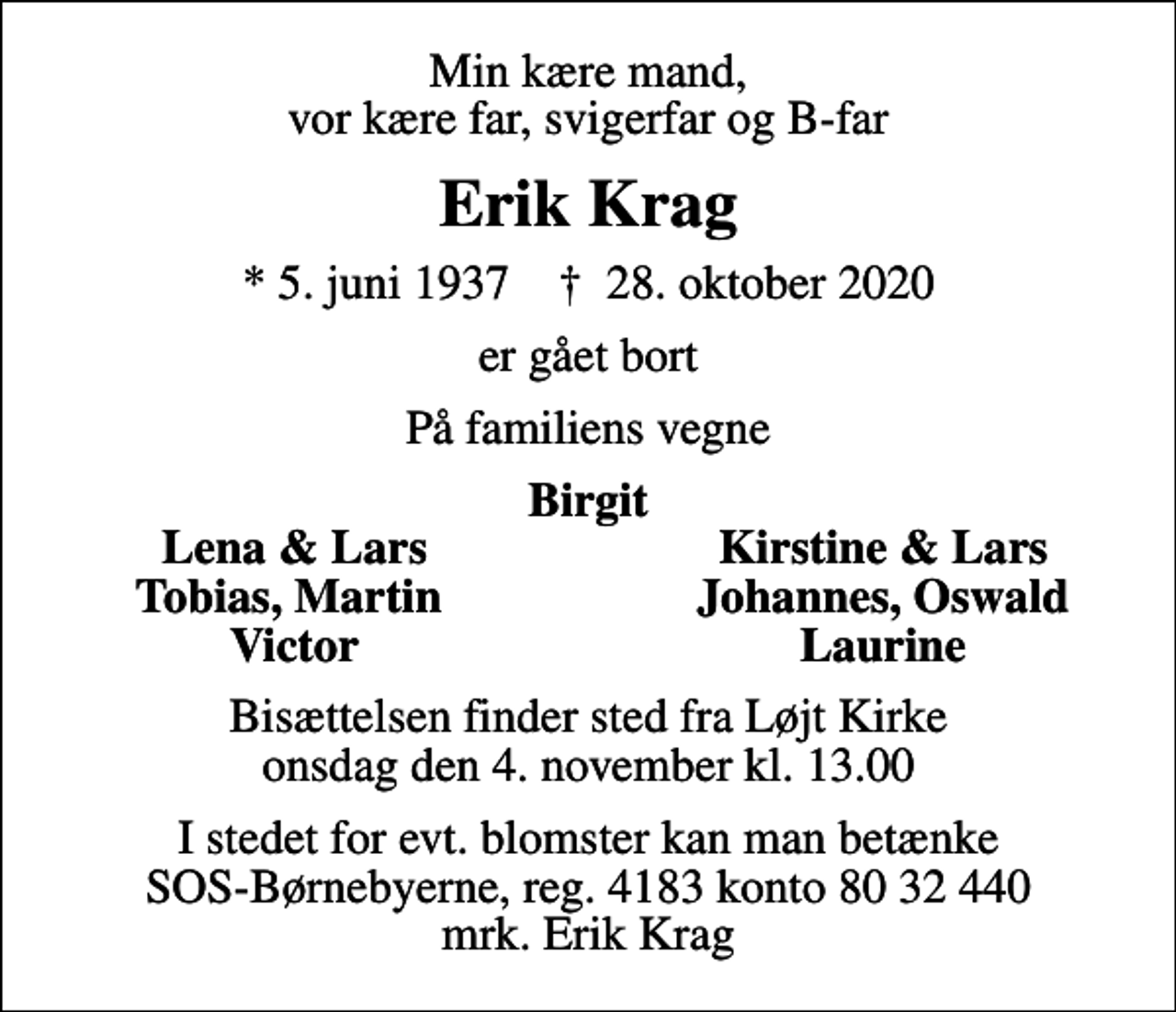 <p>Min kære mand, vor kære far, svigerfar og B-far<br />Erik Krag<br />* 5. juni 1937 ✝ 28. oktober 2020<br />er gået bort<br />På familiens vegne<br />Birgit<br />Lena &amp; Lars<br />Kirstine &amp; Lars<br />Tobias, Martin<br />Johannes, Oswald<br />Victor<br />Laurine<br />Bisættelsen finder sted fra Løjt Kirke onsdag den 4. november kl. 13.00<br />I stedet for evt. blomster kan man betænke<br />SOS-Børnebyerne reg.4183konto8032440mrk. Erik<br />Krag</p>