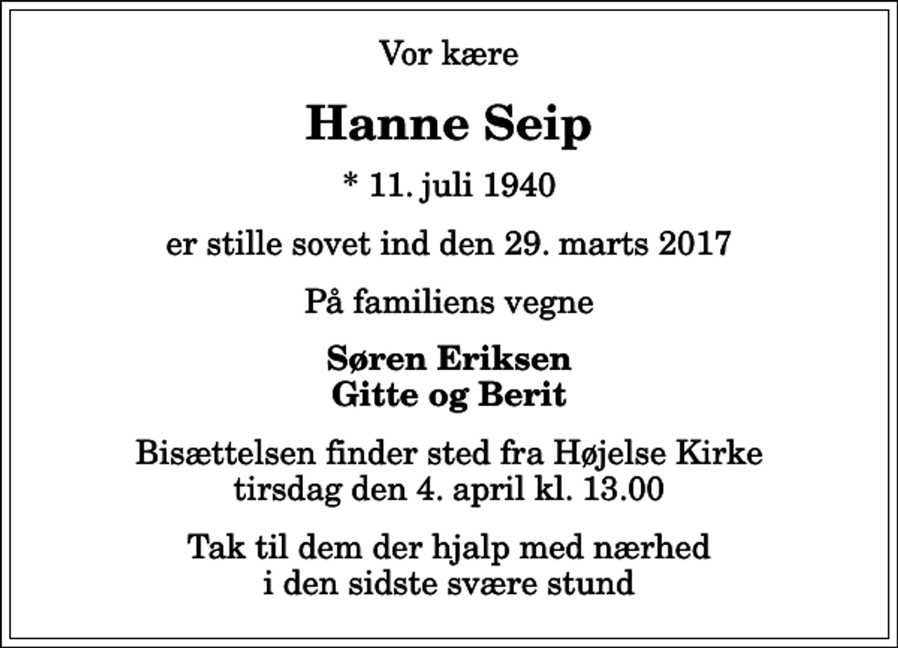 <p>Vor kære<br />Hanne Seip<br />* 11. juli 1940<br />er stille sovet ind den 29. marts 2017<br />På familiens vegne<br />Søren Eriksen Gitte og Berit<br />Bisættelsen finder sted fra Højelse Kirke tirsdag den 4. april kl. 13.00<br />Tak til dem der hjalp med nærhed i den sidste svære stund</p>