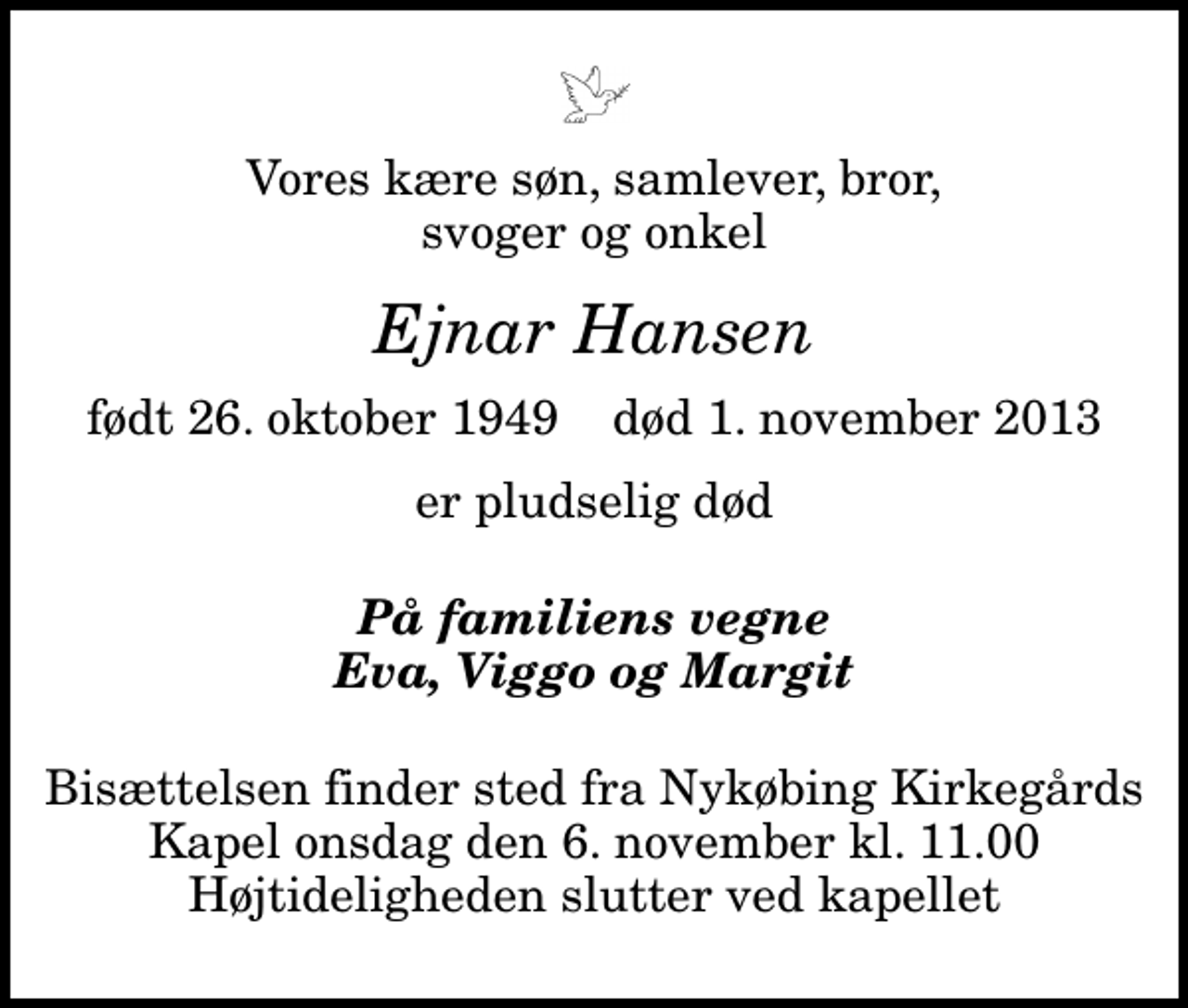 <p>Vores kære søn, samlever, bror, svoger og onkel<br />Ejnar Hansen<br />født 26. oktober 1949 død 1. november 2013<br />er pludselig død<br />På familiens vegne Eva, Viggo og Margit<br />Bisættelsen finder sted fra Nykøbing Kirkegårds Kapel onsdag den 6. november kl. 11.00 Højtideligheden slutter ved kapellet</p>