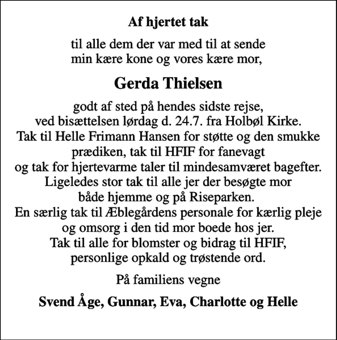 <p>Af hjertet tak<br />til alle dem der var med til at sende min kære kone og vores kære mor,<br />Gerda Thielsen<br />godt af sted på hendes sidste rejse, ved bisættelsen lørdag den 24.7. fra Holbøl Kirke. Tak til Helle Frimann Hansen for støtte og den smukke prædiken, tak til HFIF for fanevagt og tak for hjertevarme taler til mindesamværet bagefter. Ligeledes stor tak til alle jer der besøgte mor både hjemme og på Riseparken. En særlig tak til Æblegårdens personale for kærlig pleje og omsorg i den tid mor boede hos jer. Tak til alle for blomster og bidrag til HFIF, personlige opkald og trøstende ord.<br />På familiens vegne<br />Svend Åge, Gunnar, Eva, Charlotte og Helle</p>