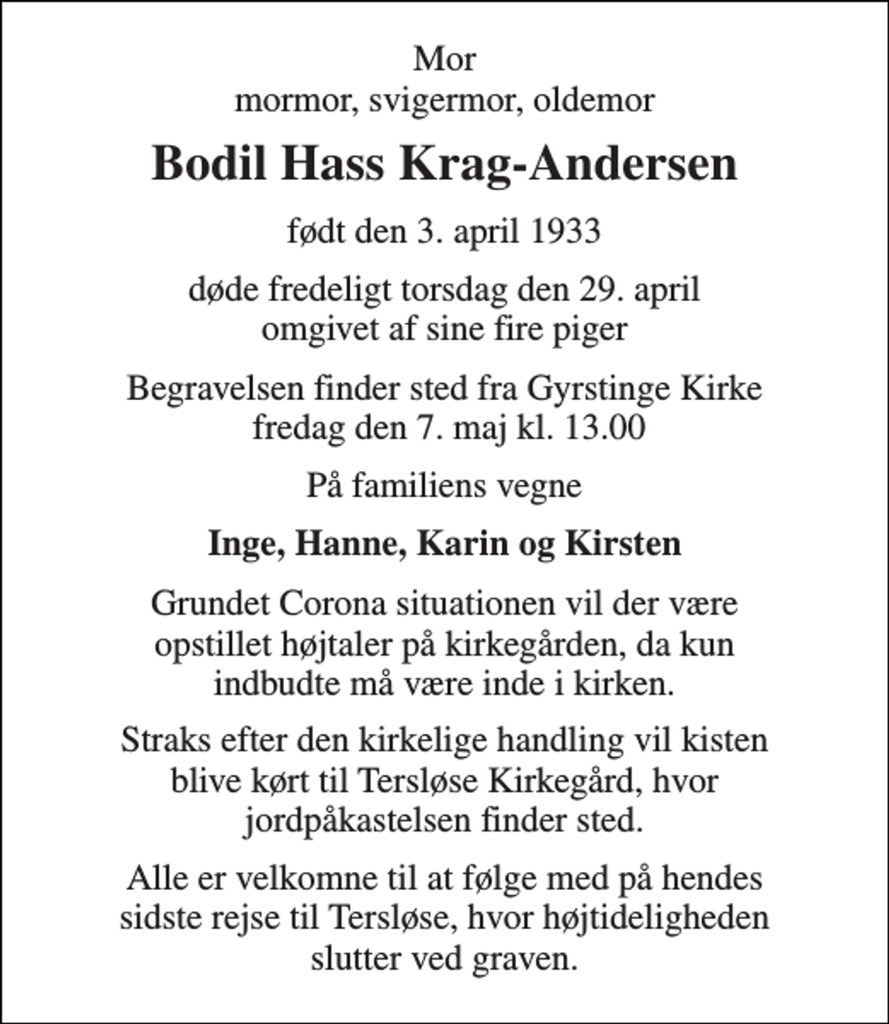 <p>Mor mormor, svigermor, oldemor<br />Bodil Hass Krag-Andersen<br />født den 3. april 1933<br />døde fredeligt torsdag den 29. april omgivet af sine fire piger<br />Begravelsen finder sted fra Gyrstinge Kirke fredag den 7. maj kl. 13.00<br />På familiens vegne<br />Inge, Hanne, Karin og Kirsten<br />Grundet Corona situationen vil der være opstillet højtaler på kirkegården, da kun indbudte må være inde i kirken.<br />Straks efter den kirkelige handling vil kisten blive kørt til Tersløse Kirkegård, hvor jordpåkastelsen finder sted.<br />Alle er velkomne til at følge med på hendes sidste rejse til Tersløse, hvor højtideligheden slutter ved graven.</p>