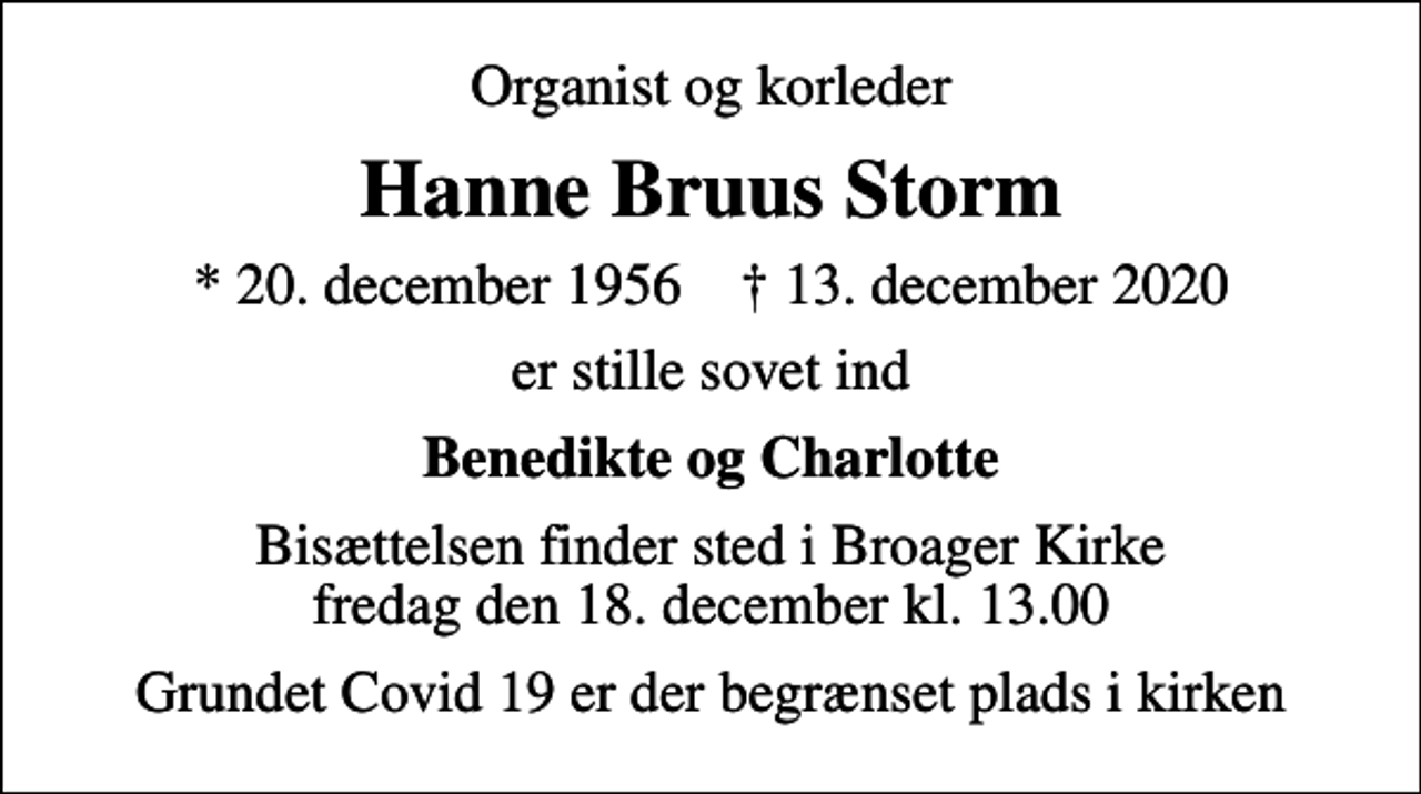 <p>Organist og korleder<br />Hanne Bruus Storm<br />* 20. december 1956 ✝ 13. december 2020<br />er stille sovet ind<br />Benedikte og Charlotte<br />Bisættelsen finder sted i Broager Kirke fredag den 18. december kl. 13.00<br />Grundet Covid 19 er der begrænset plads i kirken</p>