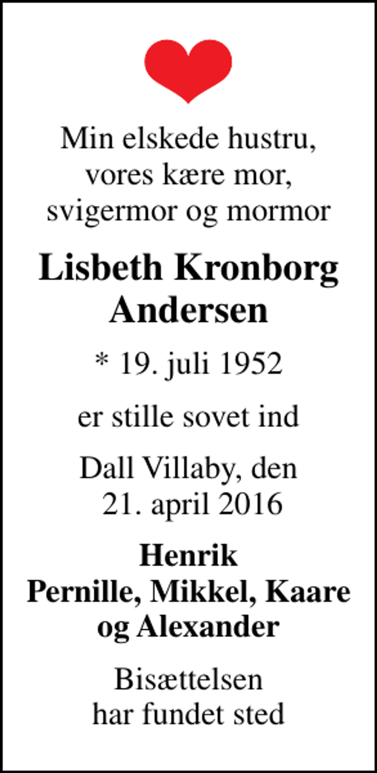 <p>Min elskede hustru, vores kære mor, svigermor og mormor<br />Lisbeth Kronborg Andersen<br />* 19. juli 1952<br />er stille sovet ind<br />Dall Villaby, den 21. april 2016<br />Henrik Pernille, Mikkel, Kaare og Alexander<br />Bisættelsen har fundet sted</p>