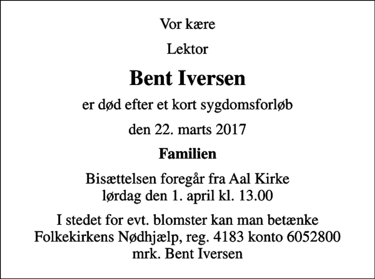 <p>Vor kære<br />Lektor<br />Bent Iversen<br />er død efter et kort sygdomsforløb<br />den 22. marts 2017<br />Familien<br />Bisættelsen foregår fra Aal Kirke lørdag den 1. april kl. 13.00<br />I stedet for evt. blomster kan man betænke<br />Folkekirkens Nødhjælp reg.4183konto6052800mrk. Bent<br />Iversen</p>