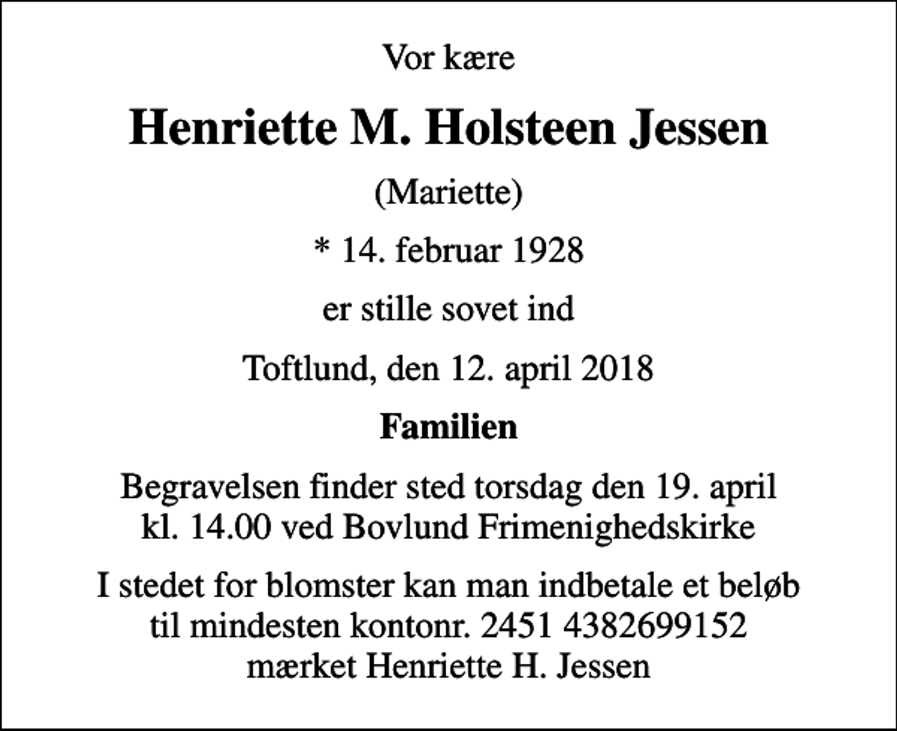 <p>Vor kære<br />Henriette M. Holsteen Jessen<br />(Mariette)<br />* 14. februar 1928<br />er stille sovet ind<br />Toftlund, den 12. april 2018<br />Familien<br />Begravelsen finder sted torsdag den 19. april kl. 14.00 ved Bovlund Frimenighedskirke<br />I stedet for blomster kan man indbetale et beløb til mindesten kontonr. 2451 4382699152 mærket Henriette H. Jessen</p>
