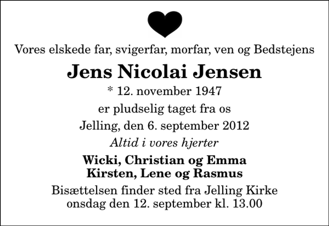 <p>Vores elskede far, svigerfar, morfar, ven og Bedstejens<br />Jens Nicolai Jensen<br />* 12. november 1947<br />er pludselig taget fra os<br />Jelling, den 6. september 2012<br />Altid i vores hjerter<br />Wicki, Christian og Emma Kirsten, Lene og Rasmus<br />Bisættelsen finder sted fra Jelling Kirke onsdag den 12. september kl. 13.00</p>