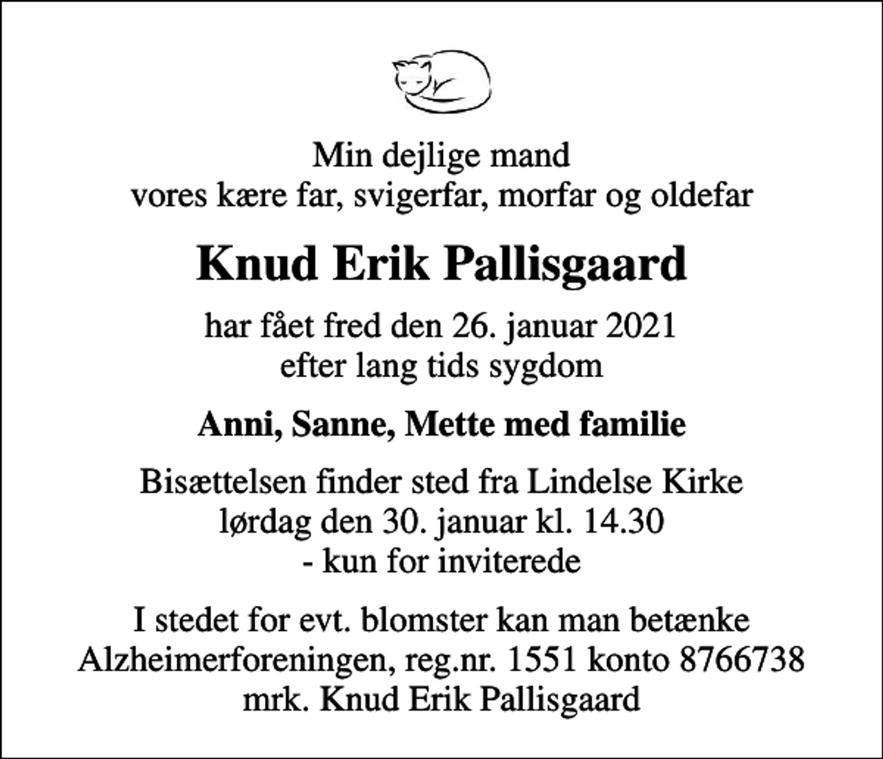 <p>Min dejlige mand vores kære far, svigerfar, morfar og oldefar<br />Knud Erik Pallisgaard<br />har fået fred den 26. januar 2021 efter lang tids sygdom<br />Anni, Sanne, Mette med familie<br />Bisættelsen finder sted fra Lindelse Kirke lørdag den 30. januar kl. 14.30 - kun for inviterede<br />I stedet for evt. blomster kan man betænke<br />Alzheimerforeningen reg.nr.1551konto8766738mrk. Knud Erik<br />Pallisgaard</p>